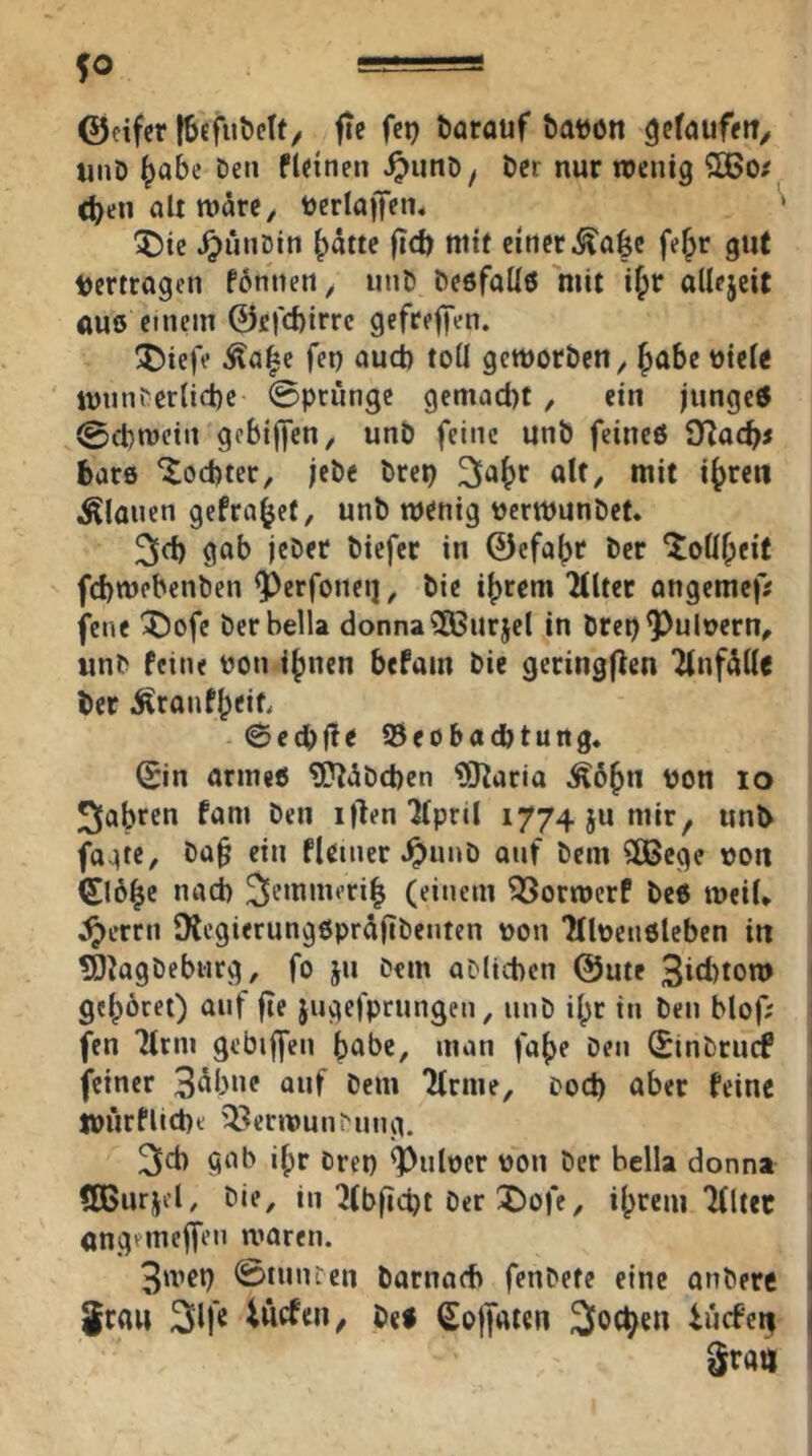 $0 =s ©cifer [Sefuöctf/ fie fep öarauf öauon unD ^abc Den fteinen ^unD^ Der nur wenig QBo? d)en olt wäre, tJerlaiJen* ^ X)ie ^unDin ^ätte fid) mit einer ^a|c fel^r gut Vertragen fbnnen, iinD Deöfaüö mit i^r allcjeit au6 einem ©efcbirrc gefreffen. !55iefe Äa^e fet) aud) toÜ geworben, ^abe viel« wnnfer(id)e @prunge gemacl)t , ein jiingctf 0cbwein gebiiyen, unb feine unb feineö 9Racbj bars Jocbter, jebe brep 2la^r alt, mit i^ren flauen gefra^et, unb wenig vcrwunbef. 3d) gob jeber bicfer in ©efa^r ber ^oÜ^eit fd)wcbenben ^erfoneij, bie i^rem “Älter ongemef; fene 'J^ofe berbella donna?Ö3urjel in bret)^uloern, unb feine bon i^nen befam bie geringjlen ÄnfAlle ber iJiranf^eit. ©c^fle ©eobaibtung. 0n ormeö ^ibcben ?0^aria Ä6^n von lo 2labren fam ben it^enÄpril 1774 ju mir, unb fo.:jte, ba§ ein fleiner ^unb auf bem SOBcge von (£löbc nad) 3emmeri| (einem ^orwerf beß weiU ^errn SKcgierung6prd|tbenten von Äbeiiöleben iu tO^agbebiirg, fo ju Dem aDlicbcn ©ute 3id)ton» gehöret) auf fte jugefprtingen, iinb il;r in ben blof; fen Ärm gebiffen b<^be, man fa^e ben Sinbrucf feiner 3^bne auf Dem Ärme, bod) aber feine WÜrfliebt '^erwun^ung. 3d) gab i()r brep ^ulocr von ber bella donna 5Burjel, Die, in Äbfid)t ber J)ofe, ilprem Ältec angemejfen waren. 3wep ©tunbeu barnadi fenbete eine anbere 5rau 3lfß iiiefeu, bei Soffaten ^oc^en iiirfeif gratt