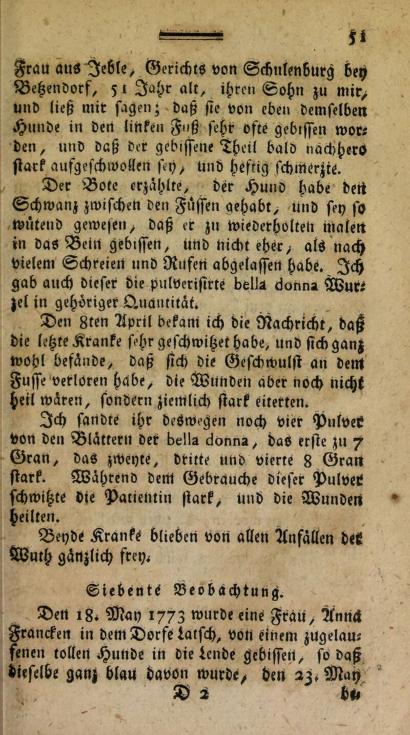 fi grau äu«13c6Ic^ 0cricf)t6 Don ©d^itlfnSurg 6e^ ^e^enöorf, 5 i 3^ü()r alt, i|)rcn 0o^n ju mir> unb lic§ mit fa^en; ba§ fic Don eben bemfelbcn *^iinbe in Den lirtfen gti§ febr öfte gebiffen mors Den, unD Dg§ bcr gcbiffene ^^cil balD nöd)^ecd flatf aufgefcbwollen ffi); unb {lefrig fcbmörjie. 2)er iöotc erjäl^lte. Der ^puiio |?obc Dert 0cbtt)anj jmifcben bcn guffen ae|)abt, unD feu fo tDutenD gemefetiy Da^ er jn mieDerboiteli malert in Dao^cln gcbtffen, iirtD nicht ebcr> ald nac^^ Dielem 0d)reien unD DJiifen abgelaffcrt ()abe. gab aud) Dicfer Die pulDeriftrtc belJa donna |el in gehöriger D.uaiititdt, !J)cn 8ten Tlpril befani ich Die Ötacbricbt, Da^ Die le^te^ranfe f^r gefcbmi^etbabc, unD ficbganj iDObl befdnbe, Da$ ftcb Die ©cfchtDuld an Dem gujje'Derlören Die ^linDeii aber hoch hi(h^ ^eii mdren, fonDern ziemlich fiarf eiterten. 3cb fanDtc il;r DeötDegen noch Dier ^ulDetf Dort Den ^Idtterit Der Bella donna, Daß erfic ju 7 ©ran, Daö jiDcnte, Dritte unb Dierte 8 ©rart jiarf. ?5Bd()tenD Dem ©ebräucbc Dicfer ^ulDctf fcbmi^te Die 9)atientin |krf, unD Die SKunDert feilten. Q3eDbe .^ranfe blieben Don allen ilnfdllen Ui 5ß6ut& gdrtjlicb frei?< ©iebcnte SBeobacbtun^. ^ert 18* ?D^au 1773 wurDe eine grdii, ^nritt grancfen in Dem i)orfc iatfcb, Do« einem jugelau; fenen tollen *^unDe in Die ienDc ^ebijleit, fö Dqf itefelbe ga«! blau DaDOn murDc/ bert 33» Sßa^ ^ 2 bif