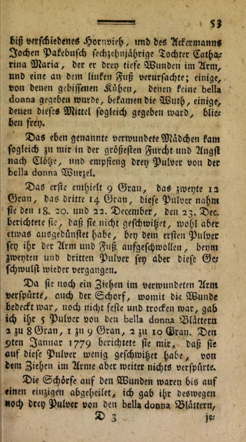 —=~ 59 t)«rfd)iebcttcö ^ornöie^, imb TfcfcrutannJ 3iod)cn ^afebufd) fecbjebnjdljrtgc 'Jocbtcr rina ?Karia, ber er öre^ tiefe SOßunben im 7Xrm, «nb eine an bcm (inPeti t>erurfad)fe; einige, ton benen gebiffeiien ^üben, benen Peine bella donna gegeben ttjurbe, bePamenbie 3Burb, einige, benen biejed SKittcl fogfcicb gegeben marb, blicf ben frei)* ^Daö eben genannte t)ertt)unbete?9^abcben Pam fogleid) jn mir in ber gro^ejlen gnrcfct unb 7(ng|l iiad) (Sib^e, unb empfteng brei; ^nlver t^on bcc bella donna ^urjcl* SDaö erfic cntf^icit 9 ©ran, bag jmepte 12 ©ran, baö britte 14 ©ran, biefe Q)u(bcr nn^m fie ben ig. 20. unb 22. ÜDecember, ben 23* !t)ec. berichtete fi?^ ba|j fie nicht gefchwi^et, UJohl aber ctmaö aiiögebunflet habe, bet) bem er(icn ^ulücc fet? ihr ber Tirm unb ^ii0. aufgefebmolien, beptn gwepten unb britten ^uföer fet) aber biefe ©c; fchwuljl mieber bergongen* SDa ftc noch «in 3*4®” t)ern)unbeten Tfrnt »erfpurte, mich ber 0chorf, momit bie SiBunbe bebeeftmar, nod) nid)t fefic «nb trocPeii mar, gab ich 5 pon ben bella donna '^Idttern 2 ju 8 ©ran, i 511 9 ©ran, 2 ju 10 ©ran. :t)etj 9ten 3anuar 1779 berichtete fte mir, ba§ |Te auf biefe 9)u(pcc menig gefd)mihct habe, pon bem 3ichf‘i «weiter nid)t6 perfpArte, X)ie ©chorfe auf ben Süßunben waten biö auf einen eiujigen abgehcilet, ich gab ihr beömegen «och brep ^mIpcc pon ben bella donna ^lüttem, ® S je;