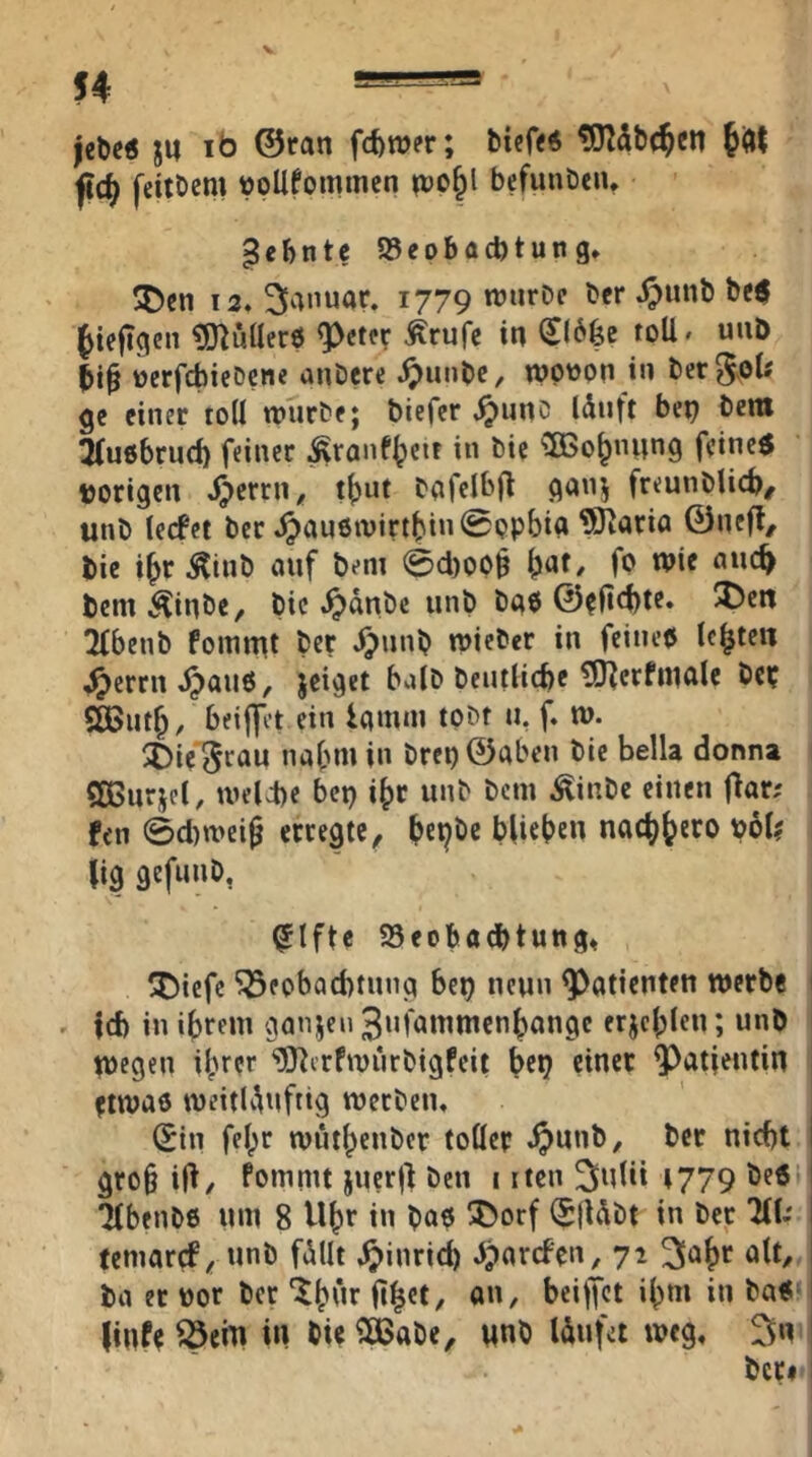 jebe« ju ib ©ran fcfewer; biefr« JiHt ji(^ feitDem vpUfontinm i»o^l befunöeiu Zehnte 58eobad)tutig» 5Den 12. Januar. 1779 njurDc Per .^unb be$ ^icjigen ^[nuHerö ^etcr Ärufc in loU* uiiD »erfcbicDcne anDcre .^Junbe, wptton in ber^vOU gc einer toU würbe; biefcr J^unc Idnft bep bcm ^(ußbrud) feiner ^ranf^etr in bic 3Bo^nnng feinet vorigen *^5^* bafelbfl ganj freunblicb/ unb lecfet ber .^anöivirtbin^opbia ^IJario ©ncfl^ bie i^r^inb auf bem 0d)OP§ fp Wie auc^ bem^inbe, bic .^dnbc unb baP ©^Hcbtr» 2fbenb fommt ber .^unb wiebcr in feinep lebten ^errnd^auP, jeiget bulb beutlicbe üO^erfiualc bc? SCBut^, beijfet ein iamiu tobf u, f. w. ^Die ^rau nahm in brep©aben bie bella donna SßSurjel, wel4)e bep i^r unb bcm ^inbe einen flar; fen 0d)n>ei9 erregte, blieben nact)bero pol? lig gefunb, ^Ifte SSeobaebtung» ^Dicfe ^epbad)tung bep neun Patienten werbe ^ id) in ibrem ganjeu Sufainmcnbange erjcblcu; unb wegen ihrer ‘iÖ^crfwiirbigfeit bep einer ^atjeutin etwap weitlAuftig werben. ^in fe^r wüthcnbcr toller ^>unb, ber nicht gro§ i|i, fommt juerj) ben 1 itcn ^Julü 1779 beP 'HbenbP uw 8 U^r in bap ^orf $|Ubt in ber HU temarcf^ unb fdUt .^inrich dparcfen, 72 olt^ ba er vor ber linfe ^em in bie ^abe, «nb Idufct weg. 3«' ber#