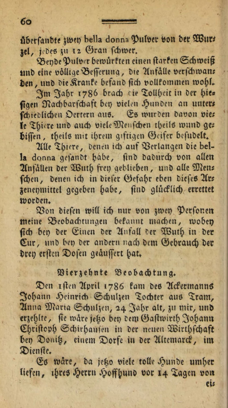 Co Ö6crfallb^^ jwet) bella donna i)on bft? 5Q3uf^ jel, b’öce üu 12 0ran fcbroer. ^ci^bc^ulücr betüürften einen (Torfen ©cbmet^ tinb eine nötige'^cffcrunci, bte TCnfdUe nerfcbnjanj ilcn, unö Die Traufe befanD (td) noUfoinmcn roobL 3*^ 1786 brad) eie ^oUbrit in Der ftgen 3Rad)barfcbaft bei) »ielcn ^uuDcn an untew fd)ieblid)en Oerfern aus. (Se mtirDen Danon via U nlcle?OTeiifd)cn tbeilö raunD ge; bijjen, t^eile nut ibrem g'fti^ien ©eifer befiibelt* ^Uc bcncn id) auf'^erlangen Die bel- U donna gofanDt habe, ftnb DaDiird) non aüctt 5(nfaÜen Der ^ntb frei) geblieben, unD alle ?!JTcn; feben. Denen id) in Diefer ©efabr eben Diefeö 2(r; jenepmittel gegeben b^be, fiiiD glucflid) errettet worDen* ' ?3[>on biefen tnifl id) nur non ^tvet) ^erfonett tneinc ^öeobaebtungen befannt mad)en, tnobet) ftd) bei) Der (iinen Der TlnfoU Cer ^TButb in Der Gur, unD bei) Der anDern nad) Dem ©ebraueb ber brep erjTcn ^o|'en geäulfert b«t» Sierjebnte Beobachtung» J^)en iflointpril 1786 fam De6 Wermannö Johann Jpeinrtcb ©cbuljen 'Tochter auö ‘^ram, tUnna ?9Taria ©cbuljen, 24 3^br alt, ju mir, unb erüe^lte, fte mdre je^o bet) Dem ©afTtnirtb 2iob^n« Gbtif^epb @cbir()outen in Der neuen 5ß>irtbfcbaff bep ^)oni|, einem 5)orfe in Der Tlltemari, im JOienfTe» Gö tnare, Da jefeo niele toüe .^unbe umf)et tiefen, i^reö ^>crctt Ji>offtuno not 14 “iageu non ei;