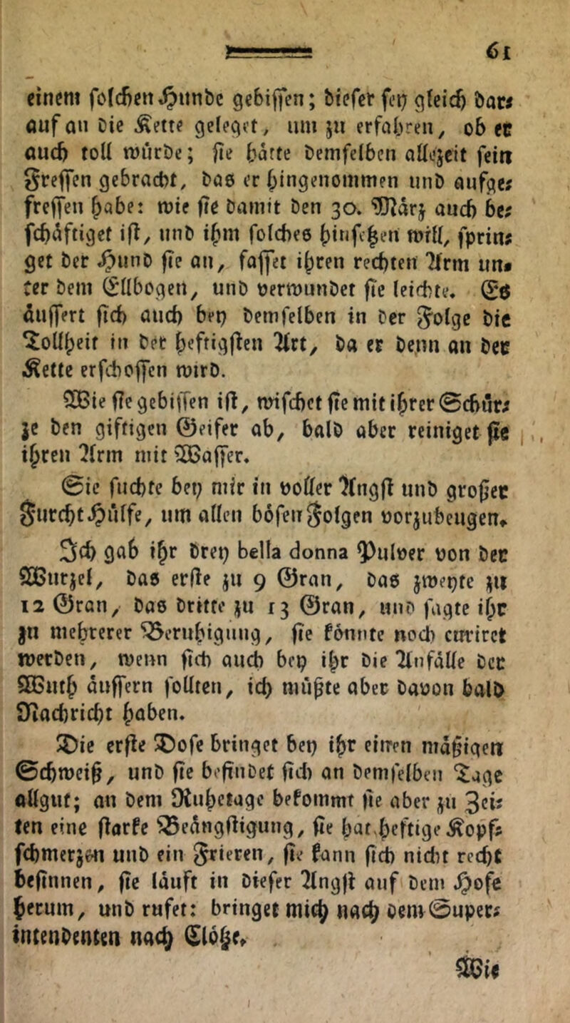 6£ einem foId)en,^imbc gebiffen; tiefer fct; gicicb taw öufan Die Äette gcleget, um ju erfahren, ob et öud) toU tt)uröc; |ie b^tte temfelben aüojeit feitt ^reflfen gebracht, tae er Eingenommen unD aufge; freffen E«be! mte fte Damit Den 30. ^arj and) be; fcb(^ftiget ift, unD iEm folchee Einfc|en mrl(, fprin; get Der ^unD fie an, foj|ei iEcen rechten Tfrm im* ter Dem (Sübogen, unD oermunDet fte (eichte, (Sö Puffert fid) auch bep temfelben in Der ^olge Die ^oüEeif in Der Eeftigf^en Hxt, Da et Denn an Det Ivette erfchoifcn mirD. SOBie fiegebiffen ifl, nnfchctfic mit ihrer @cbnr; je Den giftigen ©eifer ab, balD aber reiniget |t« ihren ?frm mit ^Baffer. 0ic fnchte bet; mir in hoÖer ’Jfngfi unö grofjec furcht pfiffe, um atten bofen folgen uorjubeugen«. ^ch gab ihr Drep bella donna Q)ul»er von Det SBurjel, Das erde ju 9 ©ran, Dae jmepte jtt 12 ©ran, Dae Dritte ju 13 ©ran, un? fugte ihr jn mehrerer Beruhigung, fie fonntc nocl) emriret lüerDen, menn ftch auch bep ihr Die TlnfäUe Det SßSuth äuffern foUten, ici) mühte ober Dauon balO SJiacbricht haben. I?5ie erfie ®ofe bringet bep ihr einen mdhigeti ©chroeih, unD fie befinDef fid) an temfelben ^age allguf; an Dem Dinhctage befommt llc aber ju ^eis len eine dorfe Bedngdigung, fie hat heftig»’^opfs febmerjen unD ein frieren, fie fann fidb nidn recht befinnen, fie lauft in Diefer ^ingji auf Dem .^ofc hemm, unD rufet: bringet mich nach Dcm@upec# tntenDenten nach