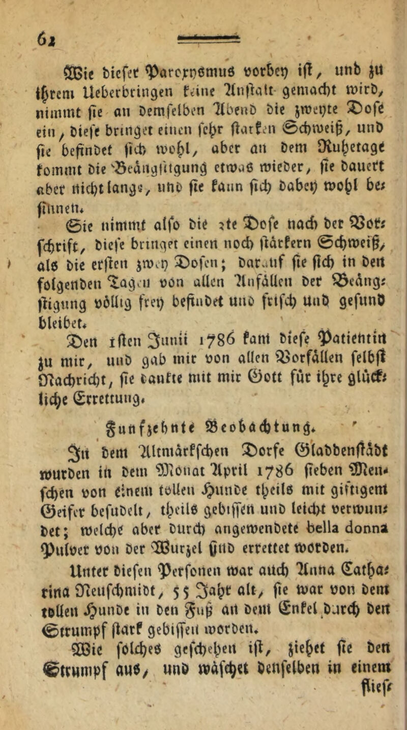 6i - ' COßic bicfet <ParcjrD6muö »orbcp if!, unb jü intern Ucbcrbringen fanc 7(u|^citt gemacht wirb, nimmt jic an Demfelbcn 7lbenb öte jroet^te ^ofc etn^ biefc bringet einen fc^r O^tfen 0d)n)ei^, unb fte befinDet fict) tvc^l, über an beni [Ruhetage fomml Die öedngfitgung etwüö wicber, fte bauetc über nicht lang«, utiD fte fann fid) bobeh woht be« ftunetu 0ic nimmt atfo bie ?te '!t)cfc nach bet fchrift, biefe bringet einen noch ildrfern @chtt)ci§> al6 bic crjiien l^Dofen; bnruiif jie fleh in beit föigertben ^agai oon uUen 7lnfäUcn ber ^edngs llignng böUig frei) befinbet uno frtfeh Unb gefunO bleibet« ' . ^en iflcn 3inni 1^86 fant btefe Q)atietuirt Ju mir, unb gab mir non allen Q5orfdllen fclbfl Oiachricht, fie iaufie mit mir 0ott für ihre glutfi liehe Errettung. guitfjebnte SBcohöchtung* 5|it bem Tlltmärffchen ^t^orfe 0labbenfidbt wutben in bem ^Oiönot Tlpril 1786 fieben ^cn- fd)en non einem tollen ^unbe t|)eil6 mit giftigent ©eifer befubelt, ti)eil6 gebiffen unb leidet netmuiu bet; Welche aber burd) angewenbete feella donna ^ulner non Der ''BSurjcl önb errettet Wötben* Unter bicfeii ^erfotien war auch 'Huna (Sathae i ritta Oleufchmibt, 55 ult/ f»« tvar non bem I tollen ^unbe in ben ait beut (£nfel bnr^ beit i 0(rumpf flarf gebif[ei( worben* 5CGic fbleheö gefchehen ijl, Jiehet fte beit | Strumpf aub/ unb wdfehu benfelhen in einem 1 pttff