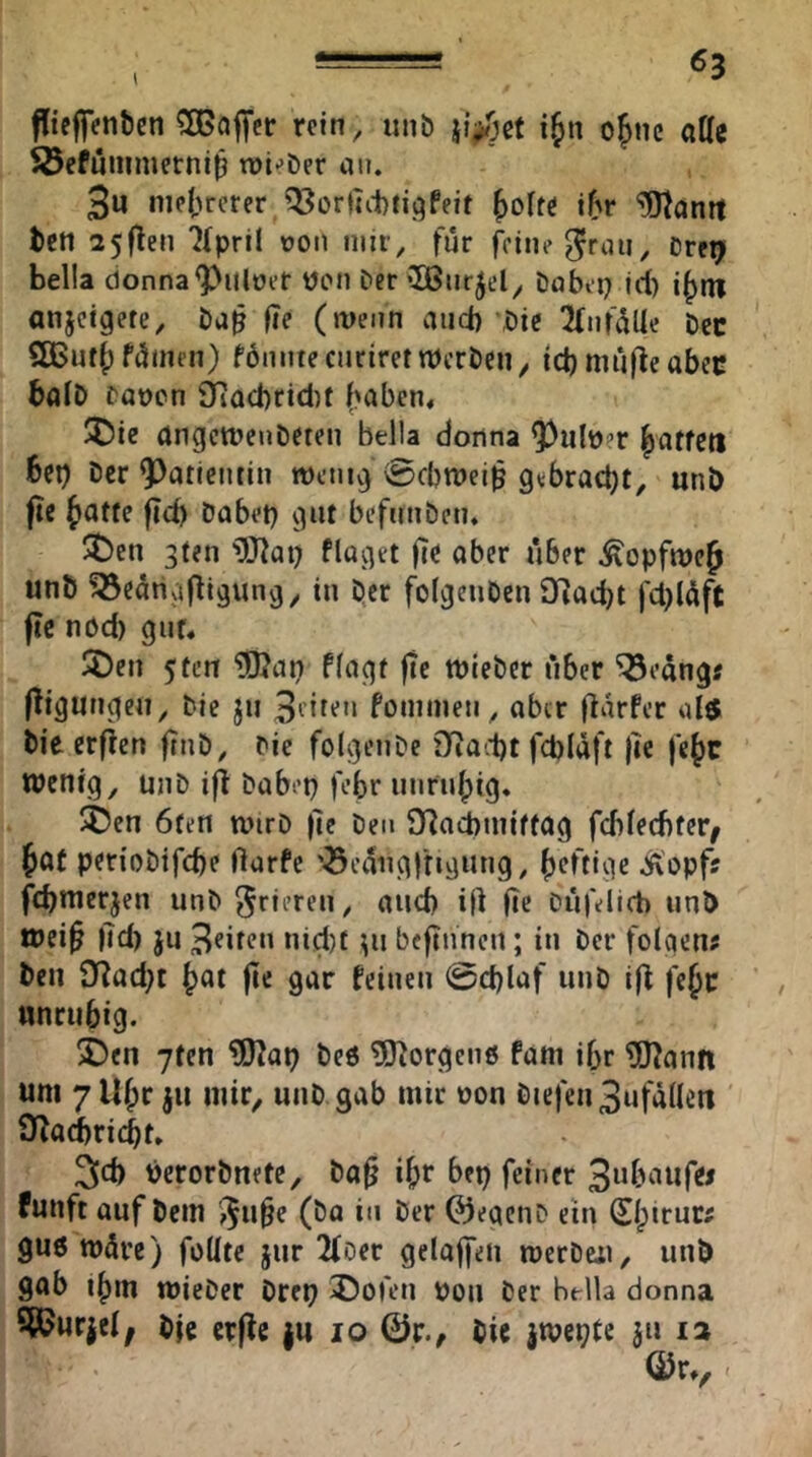 ffteffentJen ^DBaj^et: rein, unb i^n o^nc alle SJefuiiimerni^ wi^ber an. 3u nie{;rcrer fjoltö i^r ‘lO^antt teil 25flen 7rpril von mit, für feine ^raii, Dre^ bella cionna^Uloer Wen bet «Ißurjel, babei? id) i(>iti anjeigete, ba^ |ie (wenn and) bic KnfüUe bcc SßSuf() fümen) föniitecnriret Werben/ id) müfle abec baib bauen Üiacbridif (>abcn« ^ie angewenbeten bella donna ^ulu?r (jatfeti 6cb Der Patientin wenig 0d)Wei^ gebracht, unb fte (latfe fieb habet} gut befnnben. 5ben 3ten ^IJ^ai} flaget fie aber über ^opfwe^ unb ^eahgfltgung, in ber folgcnben £fJacbt fd}(üft ftc nöd) gut« IJ)en 5fcn “iDJap flagt |te wieber über ^eangr fÜgnngen, Die ju foinmen, aber flarfer al6 Die erfien ftnb, Die folgenbe 3Rad)t fdjlaft |ie fejc wenig, unb i|l babep febr unruhig. 5ben 6ten wirb )]e Den O^aiiniftag fcblecbter^ ^at periobifd)e flarfe '^eangltigung, ()cftige Äopf? febnterjen unb frieren, and) ijl fie büfelicb unb wei^ |7d) ju 3eiteu «id}f ^u bcftnneu; in Der folgen? Den 97ad}t ^at fte gar feinen @d)laf unö i(7 fe^c unrtibig. ®en 7fen ?[)?ai} beö 5J7orgcn6 fam ifjr ?[J7ann um 7U^r ju mir, unb gab mir uon biefen3ufalleit 97airi(^t» 3d) uerorbnete, ba^ i^r bep feiner funft auf bem '^u§e (ba in Der 0eacnD ein 0;trur? gu6 würe) feilte jur 2fDer gelaffen werben, unb sab t()m wieber brep ^ofeu pon Der be-lla donna SiOurjcl; bje crjle ju lo 0r., bic jwepte ju la ©r», -