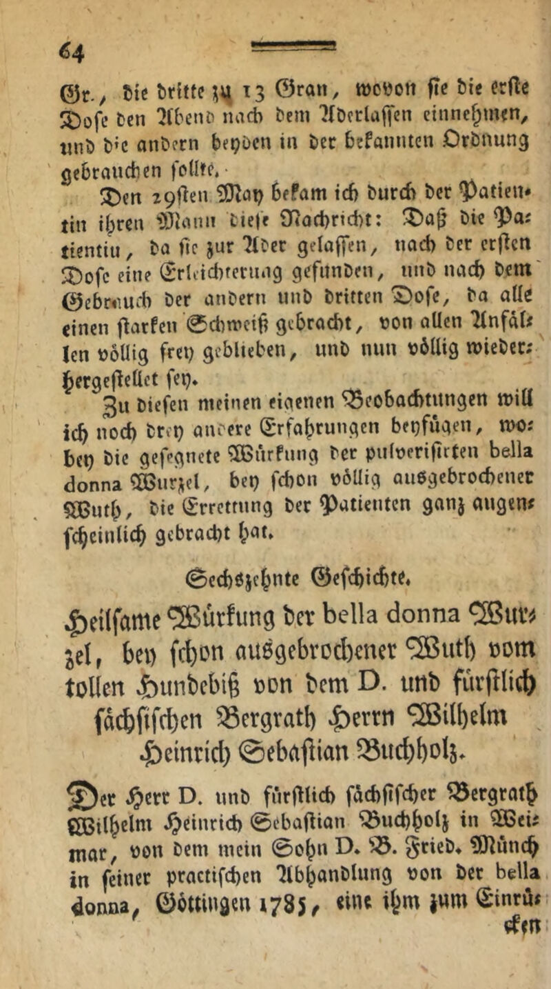 @r. / tiß tirhfc \\i 13 0ran, tücüott fic Öie erftc JJ)ofe Ccn '2(ben& nach bem '}(Dfrlaf|‘en cinne^nun, tinö t)»c onöcrn bf^öcn ia bec befannten Drönung gebraiidien fjXItc. 29fl€n bfPam icf) burcb bcr ^aticn* tin ilpreu tiel« OtQCt)rtd)t: Die <Pas tientiu. Da ftc jur 'MDcc gelaffen, tiad) Der crflctt ^Dofe eine ^'rliicbrening gefunDen, unD nach Dem' 0ebr«meb Der anDern iinD Dritten 1I)ofc, Do alle einen flarfen 0d)weif? gebroebt, von allen Tfnfal# len völlig fret) geblieben, unD nun völlig ivieDcc; ^ergeflettct feij» ^ -ff 3u Diefen meinen eigenen Soeobocntitngen tvili icb nod) Drei) anrere Erfahrungen beijfiigen, n>c; bei) Die gefegnete 9[Biirfung Der pulverifirten bella donna ^IBurnel, bei) febon vöUig auegebrotbenec ?®utb. Die Errettung Der Patienten ganj augenf fcheinlich gebracht hat» (Secböichntc ©efebid)«» ,f)eilfame ^ürfung ber bella donna <2Buv^ ^elr bei) febon auögebrodimer ®utl) «om tollen »5)unbcbi§ oon bem D. tmb füiftlicb faebfifeben ^ergratb |)errn 5ßilbelm ^)emrid) ©eba^ian ^iicbbol^ ©er ,^crr D. unD fnrf^li6 föcbfifcbcr ^ergratb CBilhelm .^cinricb ©ebaf^ian ^ucbholj in E6eü mar, von Dem mein ©oh» D* SrieD* ?0^uncb in feiner practifeben 'JlbhanDlung von bet bella donna, ©öttingen 1785 < <i»e jwm Einrö«