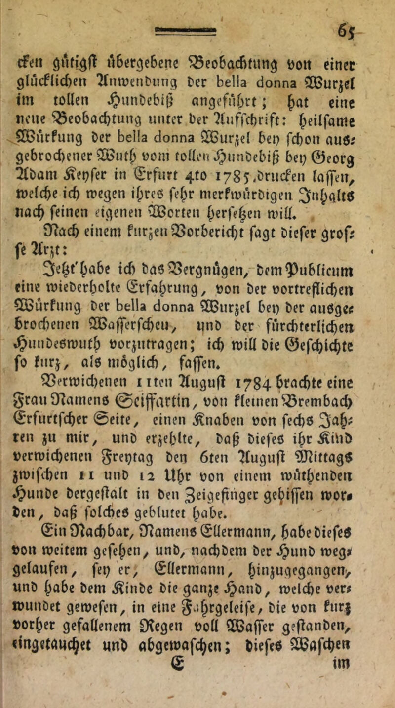 —= 6$ cFeit ilBer^cBenc 5öeo6ad)fun^ Ijoit einet glücflicBen 7^nn)e^^ung t)er bella donna CÖSurjet tm tollen ,^>un0cbi9 angcfuBrt; {jat eine neue ^eobaebtun^ unter Der 7(ufrct)rift: beiif«nie SÖ5iitfung Der bella donna QCßurjel bet) febon auör gebrocl)ener 5ß5utb üom tollen j^)unöebi§ bet) ©eorg 2lDam ^epfer in (Erfurt 4to i785,önicfen lojfen, Welcbe icb tt»egen il;rc6 fe^r merfwnr&igen 3nl;Qlt6 itacb feinen eigenen 'Ißcrten berfe|en wiü* £Racb einem furjenQSorbericbt fogt Diefer grof; fe ^‘r^t: ^ie^t'babe icb Daö^ergnögen^ DemQJublicum eine mieDerboltc (£rfa(;rung, t)on Der oortreflicbeti SQSitrfting Der bella donna SQSurjel bei) Der auögei: brorfienen CGBafferfcbcii^ unD Der fürcbterljcbett %^itnDe6n)ittb Docjiitragen; icb will Die ©efcblcbtc fo fitrj, alenibglicb, foffen» ^ent)icl)enen i iten 2(ugu|l 1784 brcicbtc eino grauDZamenö @citfartin, oon fletnen^rembacb ©rfurtfeber 0eite, einen Knaben oon feebo teil jii mir, unD erjeblte, Dq§ Diefeö i^r ÄiliD t)ermitbcncn greptag Den 6ten 7(ugufl ^tttag$ jmifeben II unD 12 U^v oon einem toutbctiDeti *^unDe Dergef^alt in Den 3cigcfinger gej^iffen tt>or< Den, Da§ folcbeö geblutet Ipabe. 0n9flacbbar, DRameue <£llermann, b^^beDiefeö »ou meitem gefelpen, unD, nacbDem Der ^unD meg» gelaufen, fei) er, (^Hermann, b”^JUsicgangen> unD habe Dem ^ttiDe Die ganje .^atiD, melcbc wunDet gemefen, in eine ^/.^rgeleife/ Die von fur| »or^er gefallenem iKegen ooU SßBa|fer gef^anDen, «ingewuebet «nb abgewafeben; Diefeö SPJafcbeti (S im