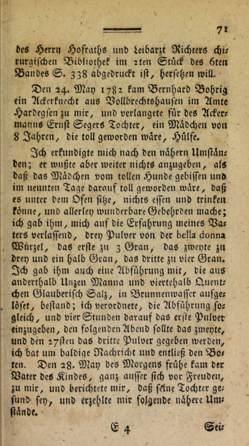 fceö .^errit .^ofrat^ö mit) ieibarjt OJtc^tcrß d}ii rurmfdien 5öib(ior^cf im 2ten beö 6teii 5Öanbc6 0. 338 abgebrucfc i|l, ^crfe^cn wiÜ. !J)cii 24. ?S)^ai? 1782 fam ^ern|)arb ein ^(eferfneebt nuö ^^JoUbreebte^auren im Timte «^arbegfen ju mir, iinD Derlangete für beö Tiefere nianiiö (^rnfl 0egcr6 *Jocbtcr, ein SK^Ddien üoii 8 3>^I;ren, bic toU gemorben wäre, ^ulfe* erfunbigte mid) nad) ben nd^ern Umfidne ben; er nm^te aber weiter nid)tö anjugeben, ai« ba^ ba6 ^dbd)en vorn toHcn ^unbe gebijfcn unb im neunten barauf toll geworben wdre, ba^ eö unter bem Ofen fi^e, niebtö effen unb trinfeii forme, miD allerlei} wiinberbarc©ebc&rben madie; icb gab i§m, mid) auf bie (£rfa|)rting mcineö ?öas terö uerlajfeub, brei) 9)uloer oon ber Bella donna CÖ?brjel, baö erfle ju 3 ©ran, baö j^wepte ju brep unb ein Jalb ©rau, baß britte ju vier ©raiu 3d) gab i|)m auch eine TIbful;rung mit, bie auß anbert|>alb Unjen ?Dknna unb oierte^olb Otuente eben ©laubcrifcB 0alj, in Brunnenwaffer aufger löfet, befiaub; id) ocrorbnete, bie Tlbfubrung ,fo; gleich, unb bicr0tunben barauf baö cr|ie Q)uloet einjugeben, ben folgenbcnTlbcnb follte baö jwepte, unb ben 2711611 baö britte ^uloer gegeben werben, ich bat um balbigc 9Tad)rid)t unb entließ ben ^0# teil, ^cn 28. ?0^ai) beö 3)^orgenö frube fam ber ^ater beö .Äinbeö, ganj aujfer jich bor S'fcuöPiV HU mir, unb berichtete mir, ba§ frtne ^od)ter ge; funb fep, mib erjehlte mir folgenbc udbereUnu fldnbe* ^ 4 ^tis