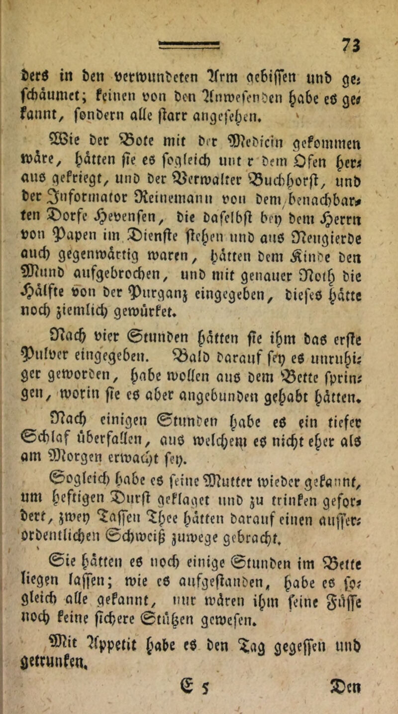 in Öen ttertnunöetcn ^rm ocBtffcn nnb ge« febäumet; feinen von öen 7(nn)e)en^cn ^cibc eö gctf fannt, fenöern aüc jlarr anejeje/pen, ' COBie öcr ^ofe mit öer ‘?0?cöfcin ^cfomincn tt)5re^ ()dmn fie e6 fo.qfetd) mit r öern Ofen am ejefrtegt^ unD öer ii^erwalrer '!Öud)^orfi, unö Öec 3”fof«»a(or Dieineinonn von Dem bennebbar# fen 5>orfc ^evenfen, öic öafcibfl bri) öcm Jjerm von 95apen iin I^lenffe flehen nnö au0 Dtengieröc flud) gegcnrodrrtg tvaren, l;dtren öcm Äini?e öcit ?07unö aufgebroeben, unö mit genauer D?ot§ öic 4?dtfte von Der 9)nrganj eingegeben, öiefeö ptte noch siemlid) geroürfet, OTacb vier 0tnnöcn fätten fte tbm öaö erfTc 5)nlver eingegeben. ^alD öaranf fet? e6 unrnbi; gcr gemoröen, Jabe moüen miß Dem ^^efte fprin# gen, 'Worin fie cß aber angebnnöcn gelobt bitten* 0?acb einigen 0ti!nöen ^ftbe eß ein tiefee 0cblaf öberfaüen, auß weld^etti eß niebteber alß Qin ÜO^orgen erwacht fep. 0oglcid) bnbe eß feine Butter wieöcr gefönnt, nm heftigen 3)iir(l geffaget nnD ju trinfen gefor« öert, jwep ‘Waffen ^bee bitten Daranfeinen anffer; orDentlicben @d)wci^ 3«wege gebracht, 0ie batten eß noeb einige 0tunDen im Söefte liegen iajfen; wie eß aufgeflanöen^ habe eß fo? gteid) alle gefannt, nur wdren ibm feine Sdjfc noch feine ^cbere 0ti*iben gewefen. ^it 'Jfppetit babc eß Den Xag gcgejfen unö getrunfen, € 5 ^cn