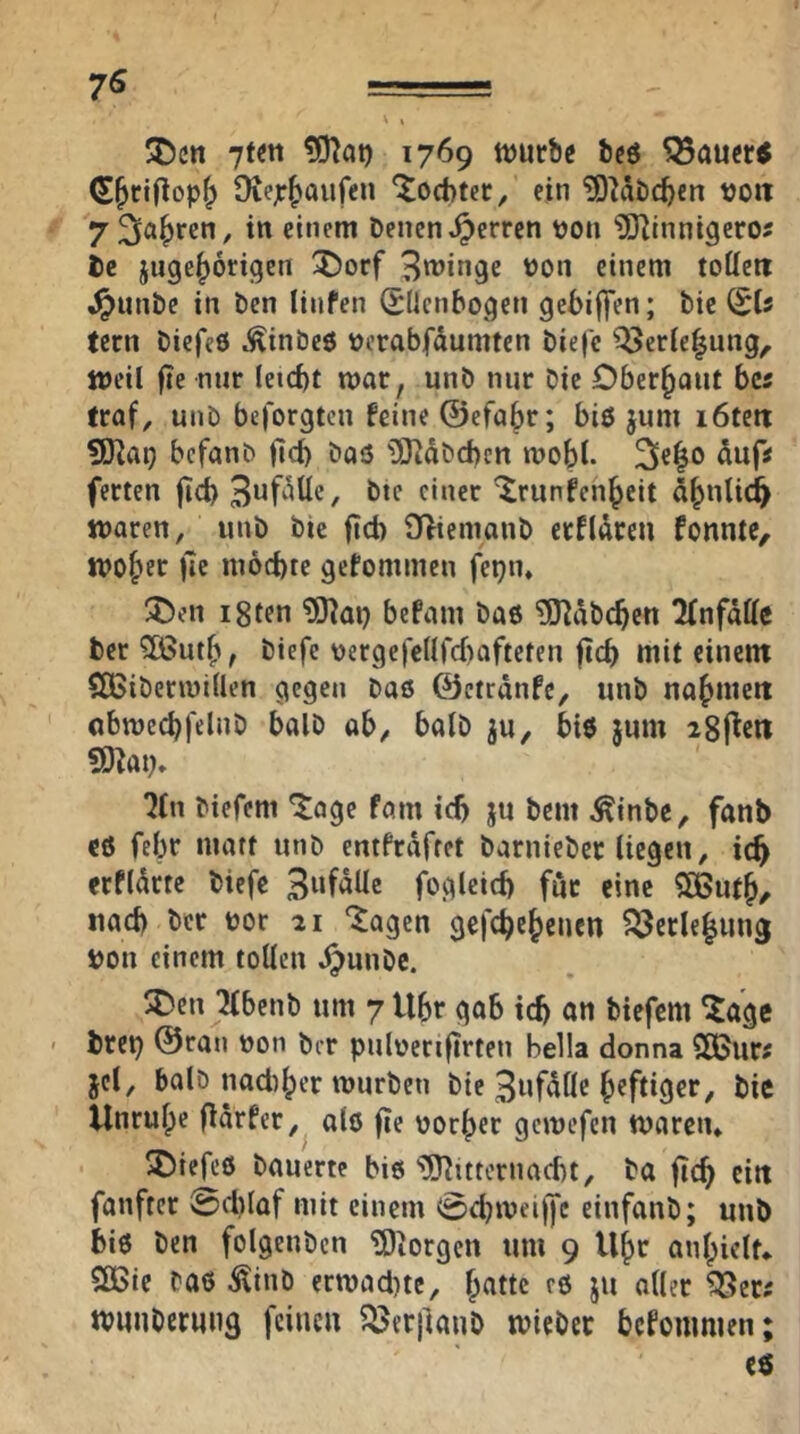 7« SDcn 1769 tvurbc bcö ^au«5 (S^ciflop^ Oiejc^aufen 'Jocbter^ ein ^D^dbc^en voit 7 Sauren, in einem Denen Herren Don 5Uinnigeroj De juge|>6rigen ^orf Bringe Don einem toUert i^unDe in Den linfen Sdenbogen gebiffen; Die fern Diefeö ^inbe6 Derabfdumten Die|e Q5erie|ung, Weil fie nur leicbt mar, unD mir Die Oberhaut bcs (raf, unD beforgten feine ©efa^r; biö jum löten 9)lai) befanD jld) Doö 03idDd)cn mobb 3c|o ferten jicb f^ier ^runfenbeit dbnlid^ tnaren, unD Die fid) 0>iemonD erfldreu fonnte, tvobec fic möchte gefommen fepn. ^en i8ten befmn Daö ?indDcben Tfnfdffc Der ?85utb, Diefe Dergefedfcbafteten ftcb mit cinent SöSiDermitlen gegen Daß ©ctrdnfe, unD nabmett obmccbfelnD balD ob, balD ju, biß jum igj^eti SO^ai;» '?(n Diefem *Jage föin ich ju Dem ^inbe, fanb cß febr matt unD entfrdfret DarnieDec liegen, ich erfldrtc Diefe fogleicb für eine $[Bufb/ nach Der Dor 21 ‘^agen gefebebenen ?23cclebun3 Don einem tollen ^unDc. SDen ^beiiD um 7 Ubr gab ich an Diefem 5age ' Drei) ©ran non Der pulDeri|trteii Bella donna SSJur^ jcl, balD nadiber mürben Die Bufdllc heftiger. Die Unruhe jldrfer, alß fie üorber gemefen maren* ^iefeß Dauerte biß üOiitteriiacbt, Da fich eilt fanftcr 0cl)laf mit einem 0cbmeiffc einfanD; uuD biß Den folgenDcn ?Diorgen um 9 Ubr anbielt* Sßie Daß ÄinD ermaci)tc, b^tttc eß ju aller ^ers nmiiDerung feine« ^eriianb micDcr befommen; eß