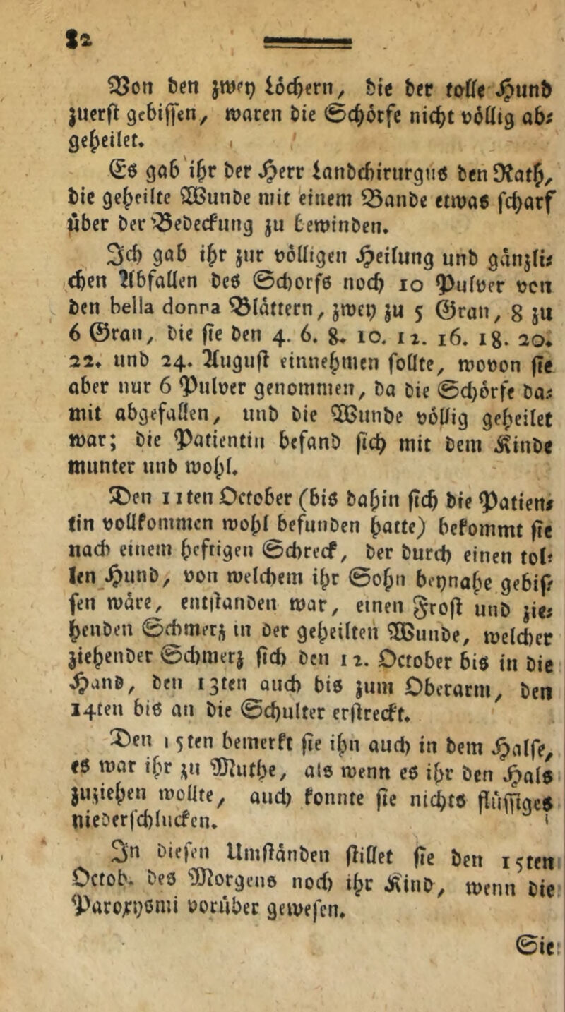 ?55on Öen jwpp loc^eni^ bie bcr foffe J?unt> jucrft gcbiffcn, waren bie ^Spc^otfc nic^t übtttg abf gesellet, , (£6 gab'i&r ber ^err ianbcbirurgtitf fccnOtatJ, tie geteilte SOGunDe mit einem 53anbe ttwat fcl)arf ^ber ber'^ebecfnng ju beminbcn, 3cb gab i^r jur t?6aigen Reifung unb ganjlw ,<ben ?(bfaÜen beö @d)orf6 noch lo Q>u(t)c^r »cn ben Bella donna ^idttern, jmcp ju 5 ©ran, 8 }U 6 ©ran, bie fte ben 4. 6. g. 10. ix. 16. ig. 20* 22* unb 24. Tiugufl etnne^men foüte, moüon (Te aber nur 6 <Puloer genommen, ba bie @cl)6rfe bui mit abgefaÖen, unb bie ^iinbe ool/ig gesellet mar; bie Patientin befanb (icB mit bem ^inbe munter unb moipB 5C)en I iten Ocfober (biö ba^in ficb bie datiert/ tin voüfommcn mobl befunben ^atte) befommt fle nad) einem bcfrigen ©cbrecf, ber burd) einen toi? len .^unb, von meicbem i^r ©o^n bci)naf)c gebip fen mdre, entiknben mar, einen grofl unb jie; i>enben ©fbmer^ in Oer ge()eilten ^unbe, meld)er jie^enber ©d)merj ftd) Den 11. October biö in bie ^anö, ben igten and) biö juni Oberarm, ben I4ten biö an bie ©cbulter erllrecft. ^)en 15ten bemetft fic ij)n aud) in bem J^alfe, ti mar i^r ^u ‘iÖ^utbe, als wenn es if^r ben ^als ju,;ie()en n^oüte, aud) fonnte jic nii^tö (lufuacS nieDerj’d)Iucfciu * 2in Diefen Umfldnben (liOet fTe ben i5teit Ocfob. beö “iÖ^orgcns nod) i^r Äinb, wenn bie ^Paro;:i)Smi oorubet gemej'eiu @ie