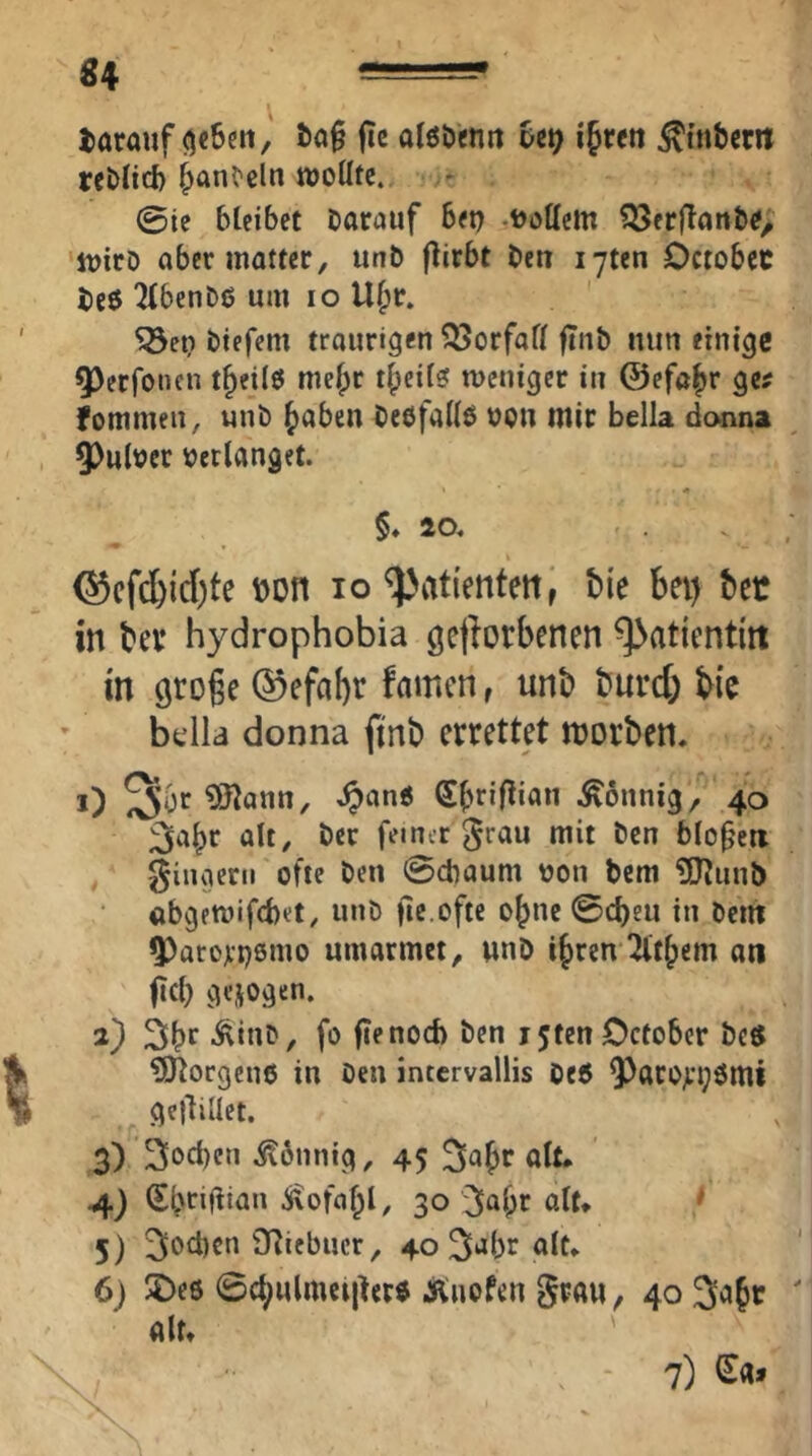 «4 darauf ()c6ett, fic alöö'enii Ut} ifren ^tnbcm rcblirf) ^anC'cln tt)oUfe. ©ie bleibet bacauf bet) .Dottern ^erflanbtf> tt)icD aber matter, uttD flirbt ben lyten Octobec beö Tlbenbß um lo Ubr. Söet) biefem traurigen Vorfall ftnö nun einige ^erfonen t^eilö me^r i|)eil? meniger in ©efa^r ge^ fommeii, unb ^aben bebfatt^ ucn mir bella dcMina 9)ulDer verlanget. - « §♦20. @cfd)id)te Don lo ^ati'enteitl tie bei) ber m bev hydrophobia getlorbenen ^atientitt in groge famen, unb burd; bie bt’lla donna ftnb errettet morben. i) ^3tann, ♦^)ane .Sonnig, 40 3abr alt, ber ferner ^rau mit ben blof'eti , giugcrii ofie ben ©ebaum Don bem ttttunb abgemifebet, unb fie.ofte ebne ©c^eu in bent ^atorpsmo umarmet, unD i^ren Tlt^em an fiel) gezogen. 2) Sbr -^inb, fo fienod) ben i5tenOcfober be$ ?tttorgen6 in ben intcrvallis beö Q^arojrpömi gcjUüct. 3) 'Soeben itbnnig, 45 ^a^r alt. 4) Sbtiflian ^ofal^l, 30'3ai)r ßtt» * 5) Sod)cn 9fJicbucr, 40 S‘*br alt. 6) !5>eö ©ct)Mlmci|ler« Äiuofen grau, 40 3a§c alt. , - 7) lEa»