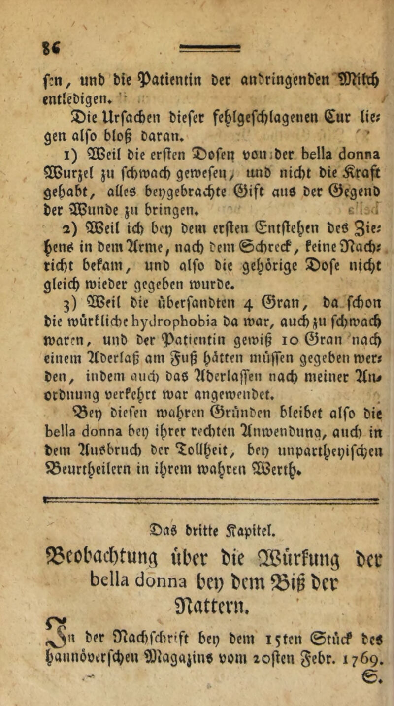 fcn, unb bic Patientin bcr anbringcnbctt Witt$ entlebtgen» ' . SDte Urfacbcn bicfcc fe^Igcfdjlogeiien Sur liit gen alfo b(o§ Daran* 1) 3Beil Die erften ^)ofen von*ber Bella donna 5CBurjet jti fcBwacB gcroefen^ unD nid)t Die ^rajt gehabt, aüeö bepgebrachtc 0ift aiiö Der ©cgenD Der 3ßunDc jn bringen* c'i i 2) 5BeiI id> bot) Dem erflen ^ntflehen De« 3’«^ jen^ in Dem7(rme, nad) Dem0d)recf, feine SRacb« riebt befam, unb alfo Die gehörige I©ofe nicht gleich micber gegeben tt)nrbe. 3) ^fil Die überfanDten 4 ©ran. Da febon bie tt)urfliebe hyclrophobia Da mar, auebju febmaeb tuaren, unb Der ^Patientin gewi§ 10 ©ran nach einem Tfberla^ am muffen gegeben mer* Den, inbem and) Daö 7lberlaffen nach meiner 2(n^ orbnung oerPehrt mar angemenbet. ^ei) Diefen mähren ©ruuDen bleibet alfo Die Bella donna bei) ihrer rechten 'Knmenbuna, and) in Dem Iluobrud) Der ‘Tollheit, bet) unparthei)ifchcn S3eurthetlern in ihrem mähren ?ö3erth* Dritte 5föpitel. 93cotaci^tuiid Uber bie ®urfun^ ber bella donna bei) bcm 23iö bet SKattevn. ^n Der ifladffcbrift bei) Dem I5tcn ©tiicf Dc5 hamioottfcheu ^^agaiin« uom lof^en gebr. 1769. ©♦
