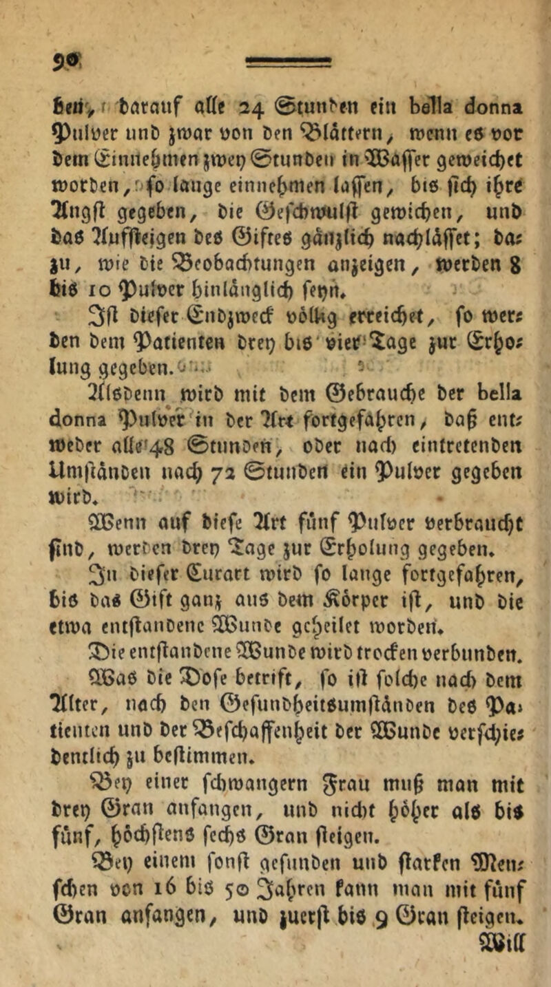 6mv f törcjuf atte 24 0tun^^n ein bella donna 5)nliJer unD jnjar üon Öen flattern, wenn cd vor öcin (iinnebmen jwep ©tunöen in '^öj^er geweicbet woröen^r^fo länge einnc^men luffen^ bie |ic^ 2(ngfl gegeben, öie 0e)'cbnniIfi gewicben, unö ta6 ifjufflejgcn öcö ©ifteö gatijltcb nacbl^ffet; öos jii, wie öie ^cobaebtungen anjeigen, werben 8 biö IO ^ult)cr binldnglid) fetjn, Diefer S'nöjwed' üolUg emicber, fo wer« ben öein Q^afienten öret) bi6'bieif^'^iagc jur lung gegeben. 0^;.. ^ilßpemr wicö mit bem ©ebrauebe Öer bella donna ^ulüerNn öer 7(r< fortgefabren, öa§ ent? Weber alle^48 0nmD?n, ober nad) eintrctcnbeit UmfiduDcn nach 72 ©tunbett ein 9^nlücr gegeben wirb* $[!Genn auf biefe 2(rt fünf ^utücr öcrbraucbC finb, werben bren ^age jur Srbolung gegeben* ^n biefer (Surart wirb fo lange fortgefabren, biß baß ©ift ganj aus bem Körper ifl, unb bic etwa entjlanDcnc ?Ißunbe gcbcilet worben* ^ie entflanbcne ?SBunbe wirb troef en oerbunben. QBaS öie ^ofe betrift, fo ill foicbe nad) bem Tllter, iiöcb ben ©efunbbeitSumfldnöen beS ^a> ticiiien unb ber ^efebaffenbeit ber ?©unbc oerfd;iej bentltcb ju beflimmen* einer febwangern ^rau mii§ man mit brep ©ran anfangen, unb nid)t b^bfö «16 bis fünf, böcbflrns feebs ©ran flfigcn. einem fonf^ gcfunöen unb flarfcn ^eiu (eben üon 16 bis 50 fahren fann man mit fünf ©ran anfangen, unb jucrjl bis .9 ©ran fleigcn*