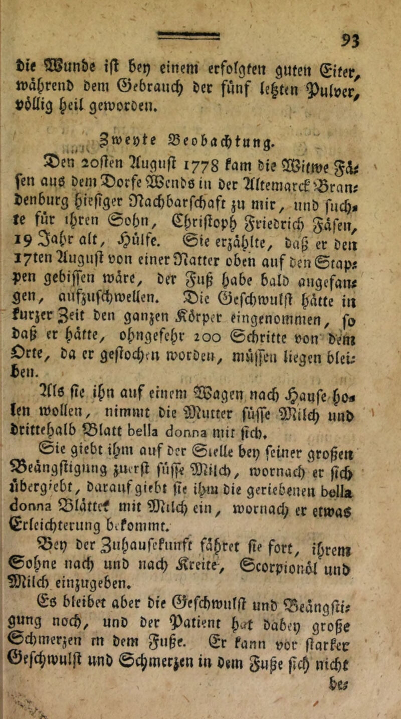 ti’e ?05un&e ifl Bei) einem erfotgfett ^ufen ©fer träBrenD Dem ©ebraucB bcc fünf (efeten Aulner- völlig ^eil gemocoeu. ^weyte SeoBadbtung. ®en loflen ^luguft 1778 fam bie Söifme fen anö Dem!^)orfc^eBcnt8 in Der Tritenrnrcf^Sran; ienBurg BiefT3<?c 0?acB6arfcBaft jn mir, unD fucf> te für iBrcn @o6n, ^BriflopB grieDricf) gdfen, 19 ölt, ^ülfc. 0ie er^dipltc. Dag er De» I7ten21uguft uon einerSRattcr cBcn auf Dcn©tap« pen gebiffen mare. Der gug Babe balD angcfaiu gen, auf5ufd)meUen. ©efcbmutl} Bdtte in furjer 3«it Den ganjen .Körper eingenommen, fo Dag er Butte, oBngefeBr 200 0cbrifte »on' DVm Orte, Da er gcflocBf» morDen, mulfen liegen bleu* Ben. 5Cl6 fTe iBn nuf ernem ^agen nach ^aufe^Bo« len mollen, nimmt Die i9^utter fiific tÖ^'ild) unD DritteBalb ?Statt Bella donna mir (icb* @ic giebt tBm auf Der @telle bei) feiner groge» ^eängfiigmig jmrfl gj^iid), mornacB er geb t'ibergiebt, Daraufgiebt ge tBm Die geriebenen bdia donna ^Idttef mit ^ild) ein, mornad) er etwa« (SrlcicBteriing bifommt. ^ei) Der BuBaufcftinft faBret ge fort, iBreni 0oBne nad) unD nad) .Breite-, ©corpiondl mib ÜO^ild) einjugeben. (£6 bleibet aber Die ©efcbttnilg unD ^cdiiggif gung noch, unD Der Patient B^ Dabep groge 0d)merjen rn Dem guge. Qr fann vor garfnjc ©efcBmwlg wnD 0d)merjen iu Dem guge gd) nicBt bc^