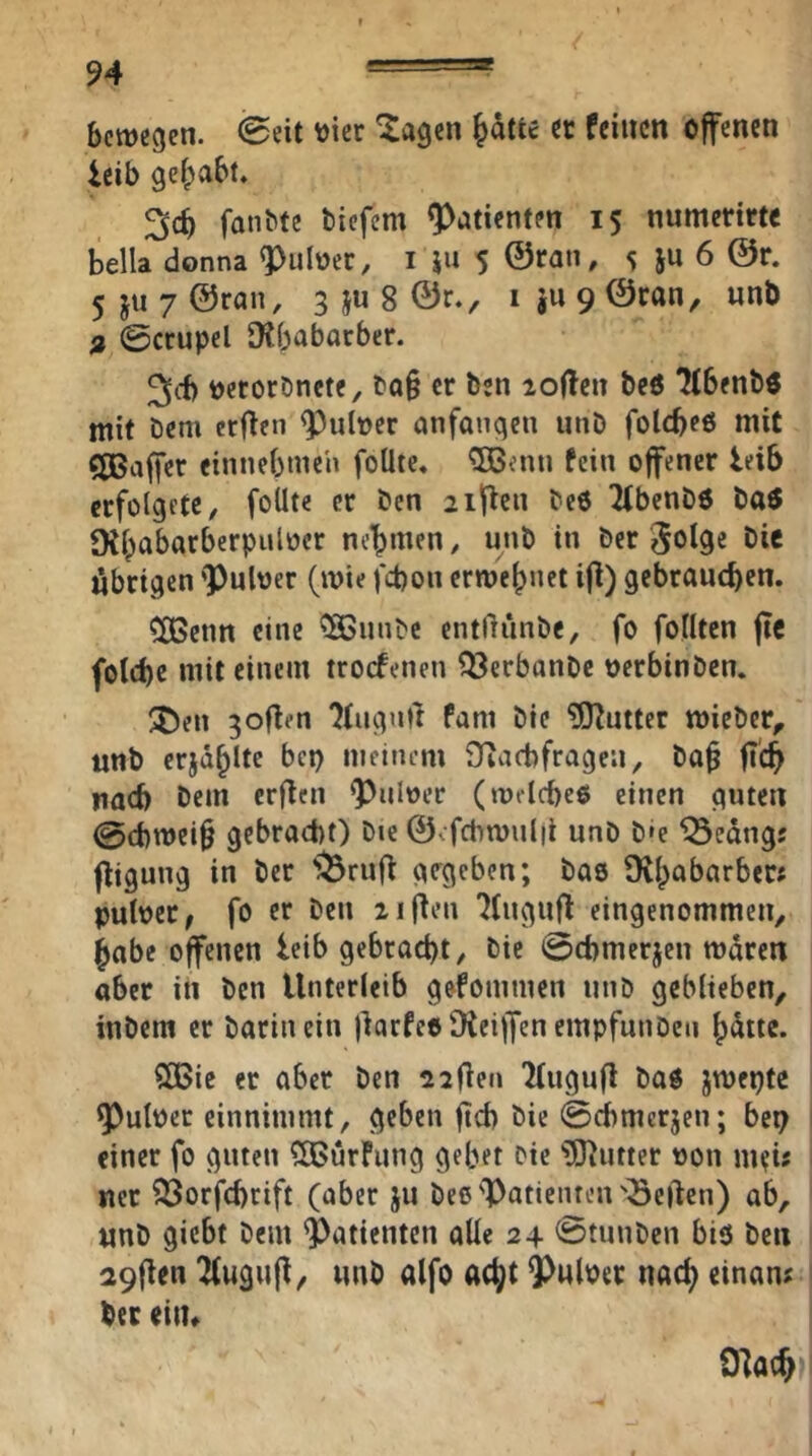 bewegen. @eit vier ^agen ^dtte et feinen offenen icib gei^abt. fanbte biefem Patienten 15 numerirtc bella donna ^uloer, i iu 5 ©ran, 5 ju 6 @r. 5ju7©ran, 3 ju 8 ©r., iju9©ran, «nb n ©crupel Dtbabarber. 3>(f) oerorDnete, bQ§ er ben io(!en be6 ^benbö mit bem erfien ^nloer anfangen unD folcbeß mit C[Baffer einnebmen foÜte* 5Benu fein offener leib crfolgete, foUte er ben aificn beö libenbö baö Dtbabarberpuloer nehmen, unb in ber öie übrigen 'Pnloer (wie fd)on erwebnet ifi) gebrauchen. COBcnn eine ^unbe entßünbe, fo feilten fie fotd)e mit einem troefenen ^erbanbe oerbinben. ^ew gofien ?iuguü fam bie ?[)?ntter wieber^' unb erjdblte bep meinem ^Tiacbfragen, ba^ fi'ch nad) bem erfien puloer (wrlcbeo einen guten @cbwei§ gebracht) bie ©efcbwulil unb b»e iÖcdngj fligung in ber '^rufi girgeben; bas D^babarber* puloer, fo er ben ziflen 7(ugufi eingenommen, habe offenen leib gebracht, bie ©chmerjen wdren aber iii ben Unterleib gefommen unb geblieben, inbem er barin ein jiarfeeüiciffcncmpfunbcn bdite. SBic er aber ben sjfien Kugufl baö jwepte Pulper einnimmt, geben ftch bie ©cbmerjen; bep einer fo guten ?03urFung gebet bie iO^utter pon meü ner 93orfchcift (aber ju bes Patienten'Seften) ab, unb giebt bem Patienten oUe 24 0tunben biö ben a9fien Tfugufi, unb alfo acht Pulper nach einan? ber eitu 0]ach‘