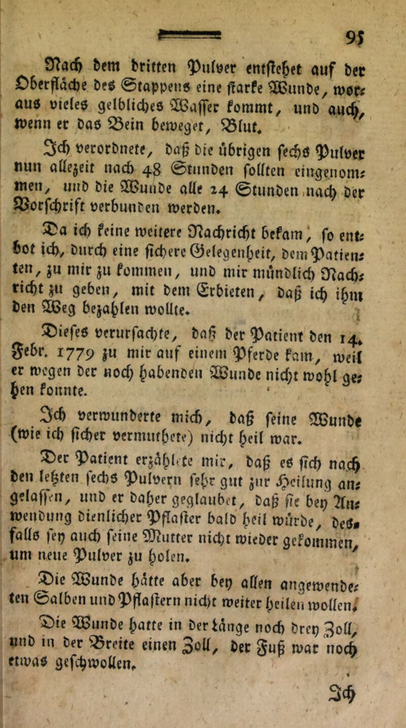 9?adj &em britten <nt|tejet ouf bec £)6erfldct)e öfö ©toppen« eine f?orfe ^unPe, n)oe< ouö üicle« gelblicpeö ^ßoffcr foramt, unb aucö, Wenn er Do« ^ein beweget^ ^lut* 3cb tJcrorDnete, Do§ Die übrigen fecb« Knitter nun oUejelt noeb 48 ©tunDcn foUten cinge.noni; wen, miD Die SBunDe oUe 24 ©tunDen .itocb i^^r SJorfebrift tjerbnuDen «jerDen* tef) feine weitere 0^ocbricf)t befom) fo enf; bot id>, Dnrd) eine fiebere ©elegenfpcit, Dcm9)afien5 ten, ju mir ju femmen, unD mir munDIid) SRacb; riebt geben, mit DemSrbieten, Dop icb ibui Den 28Seg bejobfen wollte. ^iefe« Derurfoelne, Doß Der ^otient Den 14* gebr. 1779 |u mir ouf einem ^ferDe fam, weit er wegen Der noeb b^benDen 3BuaDc nicht wobl ge; Jen fonnte. ‘ 3cb »erwunDerte mich, Dog feine SOBnnDe (wie ieb lieber oermutbete) niebt heil war. ;j)ec ?)attcnt erjdblete mir, Dof' c6 ficb no.cb Den lebten feebö ^^uloern febr gut jnr J^^cilung an; gelofien, unD er Dober gegloubct. Dop fie bep 2tn; weiiDung Dienlicber ^flatlcr bolD b^il wurDe, Deö* foll« fep Queb feine ?0?utfer nietet wieDer gefoinmen tim neue 9)uIoer ju bolcn. * :t)ic 5a>unDe \)\iu ober bep offen ongewenDe; teil ©olben unD9)fto|lern nicl)t weiter bcilen wollen/ 'Sie 2BunDe bntte in Der lange noch Drep3off, unD in Der Breite einen Soff, Der gufi wor noch «wo« gefebwoffen^