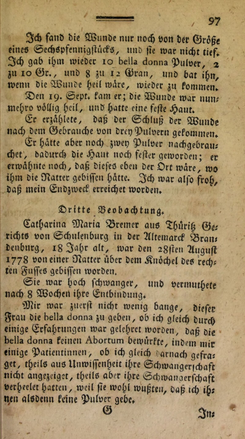 3c!) fanö bic SOßiinbc nur noc^ t)on bcr ©rogc fincö @ec!)öpfenni9)lu(fö, luii) |ie tt)ar nic^t tief^ 3c^ gcib i(;m roicDcc lo Bella donna ^uloer, 2 ju io0r., unb g ju 12 (Uran, imö bat i{)n, wenn Die f;ei! xohu, rriebec ju fommcn* 19. 0ept* fam er; bic 3ßunDe war imn? mc^ro üödtg unö ^attc eine fefte ^aut* (£*c crjafplcte, ba^ ber 0d)lii0 ber SOBunbe nad) bem ©ebrauebe pon brep «Pulvern gefommetu ^'r batte aber nod) jwep Puloer nacbgebraii; djetv babiird) bie ^aiit nod) fefler qetporbeii; er etn>äb”^<^ ^^icfcö eben ber Ort rodre, tpo ibm bic OZatter gebiffen bdtte. 3d) war alfo frob, baß mein Snbjweef, erreichet TOorbeiu Oritte 25eobacbtun9* (Satbarina ?0^aria Bremer au6 ‘Jbwi’t’b richte pon 0d)ulenbur9 in ber TÜtemarcf ^ram benburg, i8 3abr alt, war ben igfleti 2!ngu(l 1778 Pon einer O^atter liber bem Knoche! bee rcch« teil ^ulfee gebiffen worben. 0ie war bod) fchwanger, mib Pcrinutbetc nach 8 ^ßjochen ibre (^ntbinbnng* iSRir war jner|l nicht wenig bange, biefec grau bie Bella donna ju geben, ob id) gleich burch einige (Jrfabrnngen war gelebrct worben, baß bie Bella donna feinen ABortum bewnrfte, inbein mir einige Patientinnen, ob id) gleich i.arnad) gefra« get, tbeilo auö llnwilfcnbeit ißre ©chwangericbafc nicht angejeiget, tbctlß aber ilpre 0d)wanaerrd)a|t Perbeelet batten, weil fie wol;! wußten, baß ich n/n alöbenn feine Pulper gebe* ® 3«;