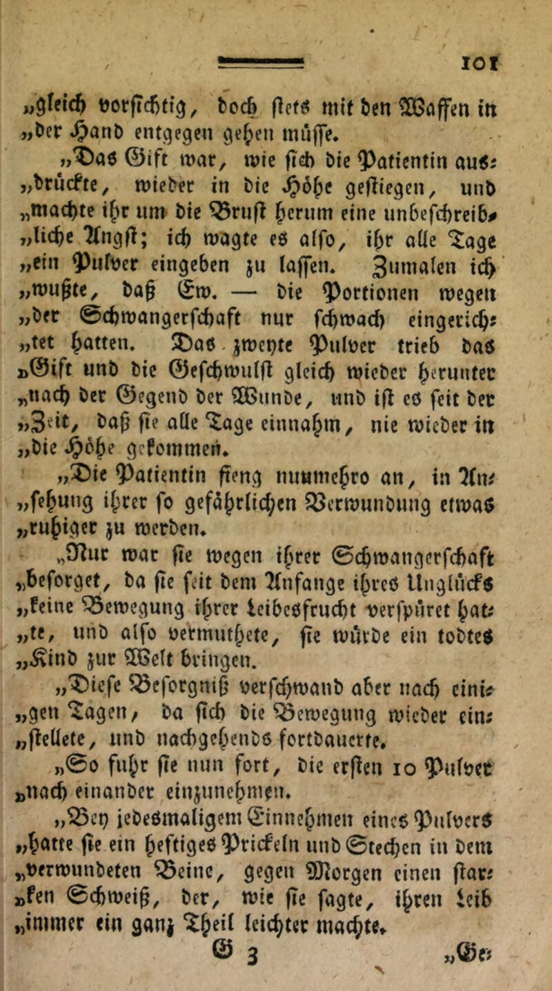 lOI u^Uid^ i3orftd)fi^, fccc6 ttiif Öen Söffen in »Der ^anD entgegen ge^en muffe. »'^)a6 ©ift mar, mic fieb Die QJafientin au^j »brücfte, mieber in Die gefliegen, utiD „mact)te um Die ^rufl ^erum eine un6cfd)rci5# „lic^e 2(ng|l; id) magte eö aifo, if;r aüe läge »ein ^ufver eingeben ju laffen. ^iinialen ic^' »mupte, Da§ (5m, — Die Portionen megett »Der @d)mangerfd)aft nur fdjmad) cingeric^; »tet fjatten. !5)o6 jmct)te ^ulncr trieb Da« »©ift unD Die ©efcbmulfl gleich micDcr herunter „nach Der ©egcnD Der 3BunDc, unD tfl eö feit Der »Seit, Da^ fte aöc ‘^age einnahm, nie micDer in »Die ,^6he gefommen. »^ie ^^atientin fteng nimmchro an, in 7(ni „fehung ihrer fo gefährlichen SöcrmunDnng ctma« »ruhiger ju merDen. „Öflur mar fle megen ihrer ©chmangcrfchaft »beforget. Da fte feit Dem 2(nfange ihre« ÜngiucF« »!einc ^emegung ihrer teibeöfrucht verfruret „te, uiiD alfo üctmuthetc, fte murDe ein toDte« „,^inD jur 3öc(t bringen. „^iefc ^efergniO verfchmanD aber nach cini^ »gen'Jagen/ Da ftch Die ^emegung micDer ein; »fielicte, nnD nochgehenD« fortDauerre. fuhr fte nun fort. Die erfien lo 9?u(Det »nach einanDer einjunehmeu. »^ci? ieDeömaligem Grinnehmen eine« <Pti(\jcr« »h^^tte fte ein heftige« ^riefeln unD0techcn in Dem „nermunDeten ^cinc, gegen iöiorgen einen fiar; »fen 0chmei^, Der, mie fte fagte, ihren icib »immer ein ganj ^h^i^ ieicht«t machte» © 3 ^ »Qjc;