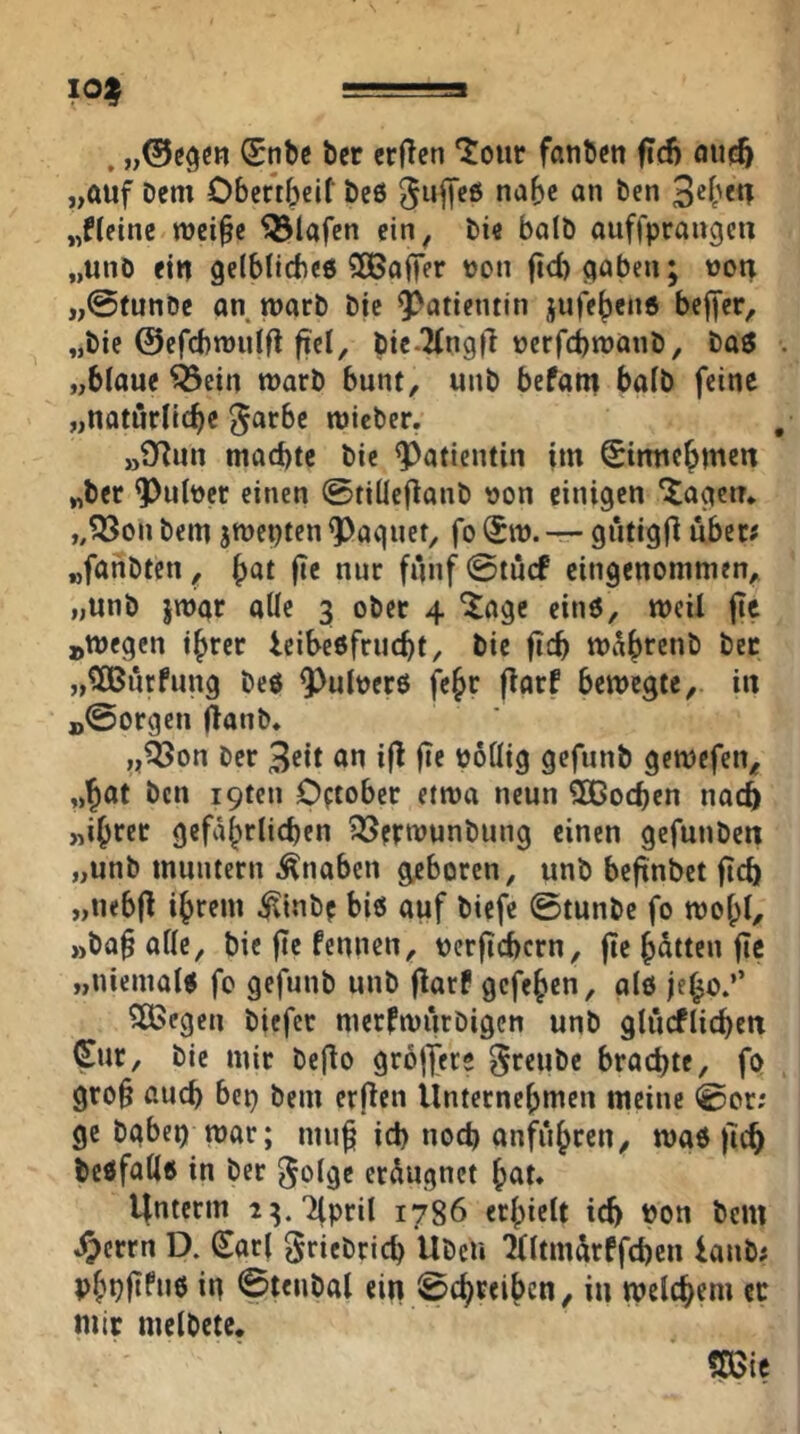 10^ , (£nbc ber crjlen ‘Jour fanbcn fid) fluc6 „auf Dem Obcftbelf Des ^uffeö nabe an Den „Heine mei^c 5ölafcn ein, Die batö auffprangcn „unD ein gelblicbee ^ÖSaffer oon ficbaaben; wou „@funDe an marD Die 9?atientin jufeben« bcjfcr, „Die ©efcbmuifl fiel, bie.2fng|l ocrfcbmanD, Dag „blaue ^ein marb bunt, unb befatn halb feine „natürliche Jarbc micber. „9Run machte bie Patientin im ^irmcbmen „ber 9)ult)er einen ©tillcflonD oon einigen 'Jagen* „Q3on Dem jroepten ^aquet, fo Sm. — giitigfi über# „fanbten, «wr funf0tucf eingenommen, „unb jmar alle 3 ober 4 J:agc eing, meü fie »megen ihrer icibeöfriicbt, bie ficb mi^b^^nD Der „^OBurfung Deö 9^uloerö fcbr florf bewegte, iu B@orgen ftanb* „^on Der 3<Jit an ifl |Te podig gefunb gewefen, „b^t Den i9ten Cftober etwa neun Sßoeben nach „ihrer gcfabrlicben ?35erwunbung einen gefuuDcn „unb muntern Knaben geboren, unb beftnbet fleh „nebfl ihrem ^inbf biö auf biefe 0tunDc fo wohl, »ba§ alle, bie fte fennen, uerftehern, fle bitten fic „nicmaU fe gefunb unb flarf gefeben, alö jebo.’’ 5ÜScgen biefer merfwiirbigen unb glücflichen (Sur, bie mir Deflo groffere ^reuDe brachte, fo gro§ auch bep bem erflen Unternebmeu meine 0or; ge Dabei) war; mub ich noch anfiibrcn, wag fleh begfadg in Der ^olge er^ugnet bat* linterm i^.Tfpril 1786 erhielt ich i>on bem iperrn D. (Sari ^ricDrich UDcu ^fltm^irffchen ianb; Pbhftfnö m 0tenbal ein 0cbreibcn, iu welchem ec mir melDete. mt