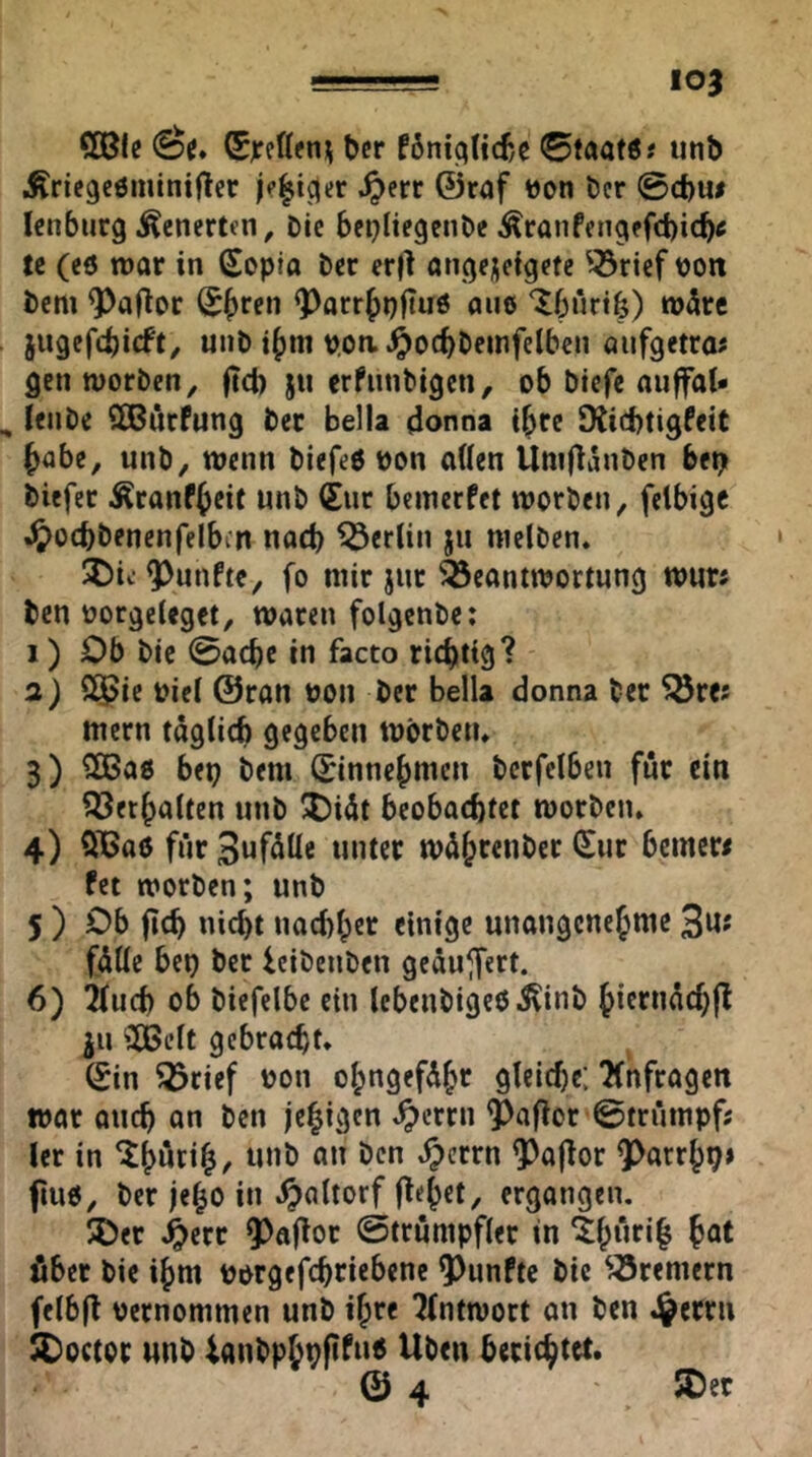 lOJ CEBIe Öe. ®jceß?n^ bcr f6n!qttcf,e 0taat6« unb Äricgcömintftcr ^err ©raf »on bcr @cbu# lenburg Äenertcn, Die bcpliegenbe Äranfcngffcbicb« te (eö war in Sepio bcc er(l ancjejieigefe ^^rief tjon bcm ^aRor (5()ren ^arrjpftuö aue Ibürtfe) w5rc jugef4)i(ft, unb i()in poa.^oc^t»einfclben aiifgetra# gen worben^ (tcl) ju erfnnbigen, ob btefe auffat* lenbe SCBurPung ber Bella 4onna ibre SXiebtigfeit habe, unb, wenn biefeö bon allen Uniftanben betj biefec Äranfbeit unb (juc bewerfet worben, felbigc .^>ocbbenenfelbcn nod) Berlin ju welben. fünfte, fo wir jur Beantwortung wur> ben üorgeleget, waten folgcnbe: 1) Ob bic 0acbe in facto richtig? 0.) S5>ie bicl ©ran bon ber Bella donna ber ^re? Wern täglich gegeben Wörben» 3) ?IBa0 bep bew (jinnebmen bcrfclben für ein iöerbalten unb ^idt beobachtet worben. 4) QiBaö für 3uf<^ll« «”tcr wübtenber (Sur bemew fet worben; unb 5 ) Ob (ich nicht nachher einige unangenebnte 3«» fülle bep ber leibenben geäu^fert. 6) 2luch ob biefelbe ein lebenbigeoilinb bietuüchfl ju ^CBelt gebracht. (Sin ^cief bon obngefdbr gleiche; ?(nfragen war auch an ben jebigen ^errn $afior ©trüwpfs ler in ^>crrn ^ajlor QOarrbp» fiuö, ber jebo in ^altorf (lebet/ ergangen. 5Det ^err Q^ajlor 0truntpfler in €b“tib bat über bie ihm borgefchriebene 9)unfte bic ^^rewern felbfl bernowwen unb ihre Tlntwort an ben .^errn SDoctor unb ionbpbpfifu« Üben berichtet. © 4 5Der