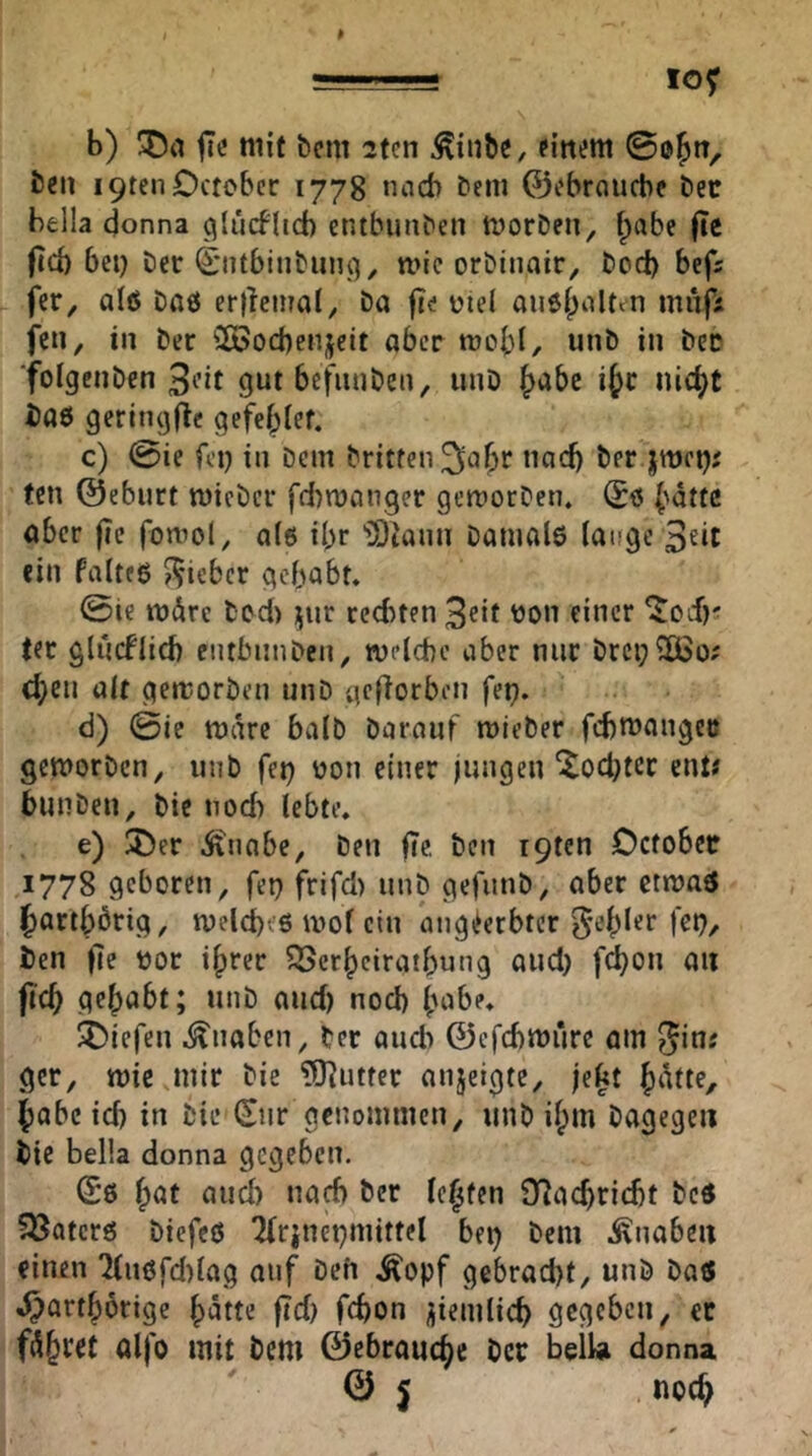 lO^ b) fic mit bcm 2(en ^inöe, pfitijm 0o^rT, Öen I9ten0ctobcr 1778 nad> öeiii ©ebraucbe öetr bfcila donna ^lücflid) cntbunöen tvorDen, f^abe |Tc ftd) bei) öct (|:ntbintuiu3^ wie orDinair, Öod) befs fer, alß Daß ertleinal. Da fte üiel außlpaUtn mnjl: fcn, in Der 2ßocbenjeit aber rorbt, unD in Der ■foigcnDen 3i’it gut befiniDen, unD ijc nicht i)a6 geringflc gefeblef. c) 0ie fei) in Dem Dritten ^aljr naci) Der jmei); fcn ©eburt micDcr fd)n)an,9er gemocDen. Sß ^dttc aber jie fomol, a(6 ibr 'lOiann Danialß lange 3eit ein falteß ?iyicbcr gehabt. 0ie mdre ted) ^ur red)ten 3cif 'Jon einer ^od)*^ ter glucflid) ciubiinDcn, welche aber nur Drci)2Ö>o; eben alt gemorDen unD gc(lorben fei). d) 0ie wäre halb barauf wieber fd)U)angec geworben, unb fei) oon einer jungen ^oct)tcc ent; bunben. Die nod) lebte. e) Uber dtnabe. Den fie. Den i9ten Ccfobec 1778 geboren, fep frifd) unb gefunb, aber etwaß Jiartbbrig, weldjcö wol ein angderbter f^b/ Den fie ))or i^rer ^erbeiratbung and) f^on an fich gehabt; unb and) noch bobe. 5Diefen .Knaben, Der aiidi ©efchwure am i5inj ger, wie mir Die ?0^uttcr anjeigte, jebt habe id) in Die Sur genommen, unb ilpm Dagegen Die bella donna gegeben. (Sß b^f lebten O^gchricht Deß 5öatcrß biefeß 2frinei)mittel bei) Dem .Knaben einen 'Kußfd)lag auf Deh .Äopf gebracht, unb baß ^ortborige bütte ftd) fchon ziemlich gegeben, ec olfo mit Dem ©ebrauebe Der bell» donna © j noc^