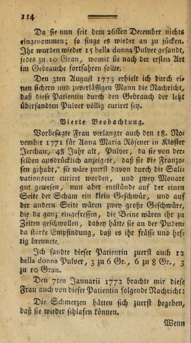 JI4 === !^a fit nun feit tiem löfl'cn ^ecemSer nic6t« «in^enommen; fo finge c6 tt)icDcr an ju jücfcn* wuröen tüfcber 15 Bella donna^ulüergefanöt, jeDes 10 ©ran, rooniit fic nac^ öec crjleu 2(rt im ©ebrancbe fortfa^ren feilte. ^en gten 2lugiifl 1773 erBielf tc^ türd) ei# ncn fid)ern nnb jjnverldfftgen 9Jiami Die 9f^ad)ricl)t, J)a§ Diefe Patientin Durd) Den ©ebranc^ Der le|C öberfanDten ^uleer tjollig curiret fc^» ' 9}tette JBeobadbtung. 5ßorbefagte ^rau »erlangte aud> Den ig. »ember 1771 für 7fnna ?Diaria Diöfcner in ^loflcr 3cfd)au/ '48 nlt, 9)nlüer, Da fte »cn Der# fclben anöDrueflieb anjeigete, Da^ fie Die ^ranjo; fen gehabt/' fic amre jiierfl Daüon Durch Die 0ali> »atien?cur curiret morDen, unD jnjci; ?0ienate gut geivefen, nun aber cntfTnnDc auf Der einen @eite Der @d)am ein flein ©efchmür, unD auf icr aiiDern 0eite Wtken jmet) gro^e ©efchmiire, Da gonj eiitgcfreffen, Diejöeine mären i^r j« Seiten gefchmcllen, Dabep l;ätte fie an Der ^uDen« Da flarfe iSmpfinDung, Da^ ee i^r fräffe unD l^ef; tig brennete. Sd) fanbte Diefer Patientin juerjT and) 12 1 Bella donna ^ul»er, 3 ju 6 ©r., 6 ju 8 ©r., 3 ju IO ©ran. 55en 7fen ^annarii 1772 brachte mir Diefe i grau aud) »cn Diefer Patientin folgeuDc 9flad)cid)t; I SDie 0dnncrjcn hätten fich juerj^ begeben. Dag fie mieDer fchlafen fännen. 5CGenti 1