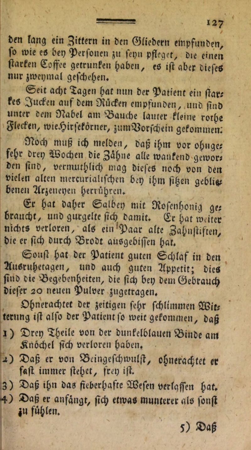 ten fang ein 3ttfcrn in öcn ©(icbcrit ctnpfmiben, fo wie eö bep Q^erfonen ju fepn pfleget^ Die etnen OiUfen Soffee C|etrunfen ^abcii, eö if^ qber Diefeö nur jmcpmal gefebefpen« ©eit ad)t 'iageti fxjt nun ber ?)atient ein flat: fee 2fncfen niif bem S^üefen cmpfunDen^ uiiD finb unter Dem J)?nbel um ^nuebe (nuter ffeine rot|)c glecfen, roic^irfeförner, jiim^öorfdjein gefommen: 3Rocb mu§ ic^ nielben, ba§ i^m öor ofpuge; fejr Drei; Söoeben bic 3<^{)uc atle mmifenb gewor# ben ftiiD, t)ernmt()(icb mag biefee nod) von Den »ielen Olten iucrcurialtfd;cn beb i{)m fi^en gebli«# benen 2(rjcnebcn Iperrii^rcn* Sr Jot bal;er ©olbei; mit JXofenbonig ge; brouebf, unb gurgelte fid; bomit, Sr Ipot m.itec niebte verloren, ole cin^9)aor ölte 3ol;nfiiften, bie er fid) Durch ^robt auegebijfen ©otif] h^t Der Patient guten 0d)laf in bcu 2(ueruhetogen, unb auch guten 7(ppetit; biee fiiiD Die ^Gegebenheiten, Die fid) bei; bem0ebrouch biefer 20 neuen ?)ulüer jugetrogen, ^ Dhneroebtet Der jeitigen fc^r fcblunmen SOBit; teenng i(l olfo Der ?)atient|o weit gefommen, bog 1) ®rep t)on Der bunfelbloiien Ginbc am ^nöcbel ficb verloren hoben, '2) !5)og er üon Geingcfcbnnilg^ ohncrod;tet ec fftfl immer gehet, frei; ig. i3) th» öog geberhafte ^H5efen üerlgjfen ^au *4) 2^ag er onfongt, geh etwa« munterer ole fong |U fühlen. 5) JDag