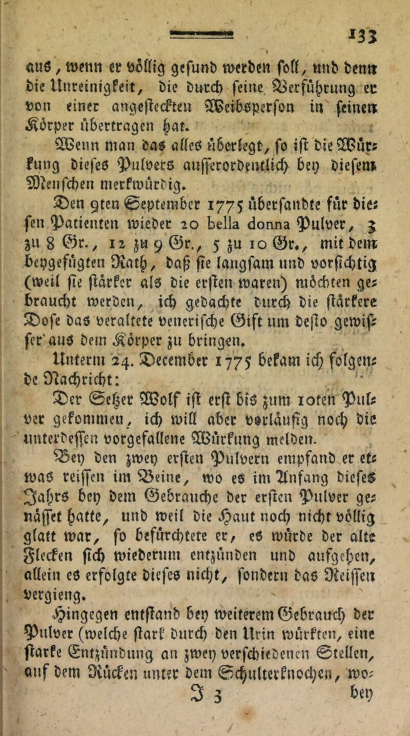 . 135 t ÄUö, ct gcfunö n>cr&cit foß, «nb bentt bic Unreinigfeit, bie bucd) feine ^erfü|)rnng ec t)on einer ongeflecfteu 2[ßcib^sperfon in feinett Körper übertragen ^au ^enn man bag aßeö überlegt^ fo ifl bieS^uts fung biefeö 5)iiiüer6 aufferoröentlicfy bet; biefent 9)^enfcbcn nierfmürbig* 9tcn September 1775 überfanbte für bies fen Patienten micber 20 bella dorina ^ulper, 5 311 8 ©r., 12 ju 9 @r., 5 ju 10 @r«, mit bent bepgefügten 9iat§, ba^ fie langfam nnb corflcbti^ (weii fie fiarfer als bie erjlcn maren) mbchten ges braucht merben, ich gebachtc bur4 bie (lürfcre S)ofe baö veraltete Pencrifche 0ift um be|lo gemifr fcr'auö bem Körper ju bringen. Unterm 24. 5)ecember 1775 bePam icf; folgen; bc 97achricbt; ^er @e^er Sß?olf if^ erf! biö jum loten ^i\U Per gefommeu , ich miß aber porlaufig noch itnterbeffcn porgefaßenc ?[ßürfung melben. ^^ep ben jtpep crflen ^ulpern empfanb er et« ipaö rcijfcn im ^einc^ tpo eö im Tinfang bicfe§ 3af;r6 bep bem @ebraud)c ber crjlcn ^ulper ge; Hälfet h<^ttc, nnb meü bie ,^aut noch nicht Pbliig glatt war, fo befürchtete er, c6 würbe ber alte glecfen fleh wieberum entjünben unb aufgehen, aßein eö erfolgte biefeo nicht, fonbern bao 9fei|fcii Pergieng. J^ingegen cntflanb bep weiterem ©ebrauch ber ^ulper (welche pari' burd) ben Urin würften, eine fiarfe ©ntnünbnng an jwep pcrfchiebencn 0tellcn, auf bem Diücfcn unter bem 0(hulterPnocheu, wo; 3 3