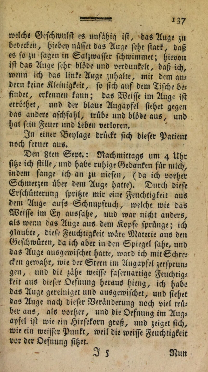 B *37 welcS« ©efcl)tt)urft baö ju bcDecfcn, ^iebci) ndffet öaö ^(uge fcf>r flacf^ eö fo ju fagen in ©aljwQfjer fc^njimmct; ^ieüon ifl bae 2(uge fe^i- bI6Dc unD »«bimfcrt, ba§ ic^, njenn ic^ baö iinfe Tliigc ju^aitc, mit tem an; tcrn feine ^Icini^feit, fo ficb auf bem *^ifd)e be; finbet, erfennen fann; bao 2ß3eiffc im ^Uige t|l errot^et, unb ber biaue 'Kugapfel fielet gegen bae anberc ofc^fa^jl, trfibe unb b(6bc anö, unb r^at fein geucr unb leben tjerloren, 3» tintv ^cplage briieft |t^ biefec Patient noch ferner au6, ^öen 8ten @ept,: fyiacbmittagö um 4 ll§r fi|c icb flitle, unb ^abe ru^)ige0cbanfen für micb, inbem fange icb an |u uiefeii, (bo idb oor|)er ©ebnurjen über bem Tluge [patte), ^md) biefe (£’rfcf)utterung fpri|te mit eine geuebtigfeit au6 bem 'ifuge aufö @cbnupftucb, melcbc mie baö SßBeiffe im auefabe, uub mar tiid)t anberö, alö wenn bao ?[uge au6 bem Äopfe fprünge; icb glaubte, biefe ^euebtigfeit mdre ?0?aterie aus ben 0efcbtt)urcn, ba icb i'ber in ben Spiegel fabe# unb baö '^(uge außgemifebet butte, warb icb mitSebre; efen gemabr, mie ber Stern im ’ilugapfel jerfprun; gen, unb bie jdb'^ fafernartige §cucbtig; feit auö biefer Oefnung berauß bic»g/ icb ^abe baß Oiuge gereiniget unb außgemifebet, unb ftebet baß ?[uge nach biefer ^erdnberung noch i>ifl trm ber auß, atß voi’ber, unb bie Oefnung im 2[ugs upfel i|f mie ein .^irfeforn gro^, unb jeiget jicf), mie ein mcijfcr Q)unft, meil bie meiffe geiicbtigfcit vor ber Oefnung fibcf. 3 S S^uit