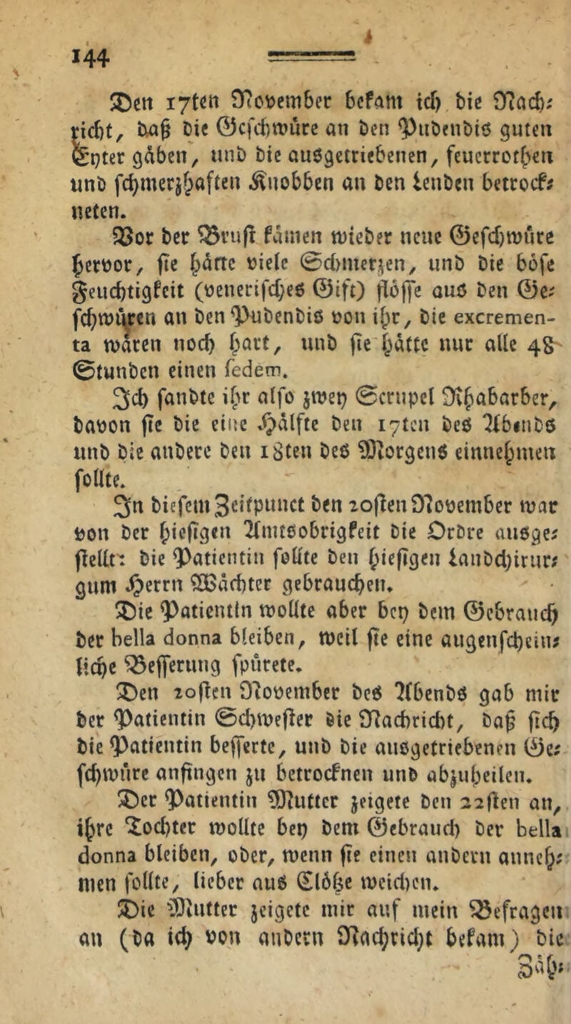 i 35ctt STio\)cm6er Bcfam td) bie 9iad>; rid)t, Die 0cfd)n?ure an ben ^iiöenöiö guten ^pter g^ben, unb bic auegetriebenen, feuerroteren unb fd)merjf;aften ^^uobben au ben lenben beirocf; neten. 33or ber ^ru|l famen nrteber neue ©efebwure beroor, fte b^ftc oielc 0d)mer|;en, unb bie bofe §eucbtigfcit (üenerifd;e6 ©ift) uuö ben ©c; febuJÜrcu au ben^benbiö oon ibr, bie exeremen- ta nraren uoeb |ic batte nur alle 4& ©tunben einen federn. 3d) fanbte ibr alfo jn?ep 0crupel babon jtc bie eine »<pälftc ben i7ten beö Tibinbö unb bie anberc beu iSteu beß ?0iOrgcuß einuebmen follte. ^n biefcm3cilpwuct ben 2ojTeu97obembcr luac bou ber bie|i9«i^ ^Tmtßobrigfeit bie Orbre außge^ fielln bie 9)atientin foüte ben bie|»9«u lanbd)irur? gum i)errn Qßäcbter gebraucbeiu ^C)ie Patientin ujollte aber bep bem ©ebraueb ber Hella donna bleiben, weil jtc eine augenfebein? licpe ^efferung fpürete, ^Dcn loflcn D'Jooember beß ?(benbß gab mir ber Patientin 0d)it)e|lcr öie D^acbricbt, ba^ jtcb bic Patientin bejferte, unb bic außgetriebeneu ©e# fcbwiirc anftngen ju betroefnen unb abjubeilen* ^)cr 9)atientin ?0^uttcr jeigete ben 22den an, i^re ^od)ter wollte bep bem ©ebraud) ber Hella donna bleiben, ober, wenn fie einen aubern auneb? Uten follte, lieber auß Slbfic wcidreiu JDie iBiUtter jcigetc mir auf mein befragen au (b« i<b Pon aubern 9{acbrid;t befvtm) bic