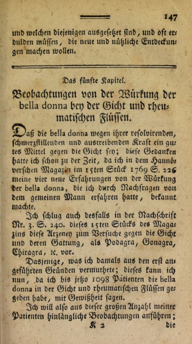 *47 unt) welchen biejeni^cn auögefe^ct finb, unb oft m bulben muffen, bie neue unb nu^lic^c (Sntbecfuui gen machen woWen» iDflg fünfte STapitet. Scobac^tun'gctt von ber ^Biirfuncj b« bella donna bei) bet ttllb matifct)en glviflieti. bi‘c bella dontia wegen i§rce refoloirenbett, febmerjf^iUenben unb auotreibenben Greift ein gu; teö ?0iittcl gegen bie ©id)t fet}» ©ebanhtt ()atte icb fcf)on ju ber 3eit/ teb i« öem .^annbi berfeben ?0iagoji5i im i5ten ©tiicf 1769 0. 22$ meine hier neue (Erfahrungen bon ber ^CBürfung ter bella donna, bie id) bureb 3Röd)fragen noii bem gemeinen ^ann erfahren ^ befannt machte. • ' , fchiug auch beofallo in ber 9tad)fd)rift DTr. 3. 0. 240. biefeO i5tcn 0tücF6 beß ?iJJaga; ^inö Diefe 'Krjenet) jum ^erfuebe gegen bie ©icht unb beren ©attung^ alß ^obagruy ©onagra, (Shiragra, H. uor* !t)a0ienige/ wgö id) barttalo auß ben erft om geführten ©runben uermuthetc; biefeö fann ich nun, ,ba ich hiß je|o 1098 Patienten bie bella donna in bet ©icbt unb rheumatifchen bluffen ge; geben habe, mit ©ewihh^it will aifo au6 btefer großen Ttniahl meiner 5)atientcn hinl4ng(iche Beobachtungen anfühten;