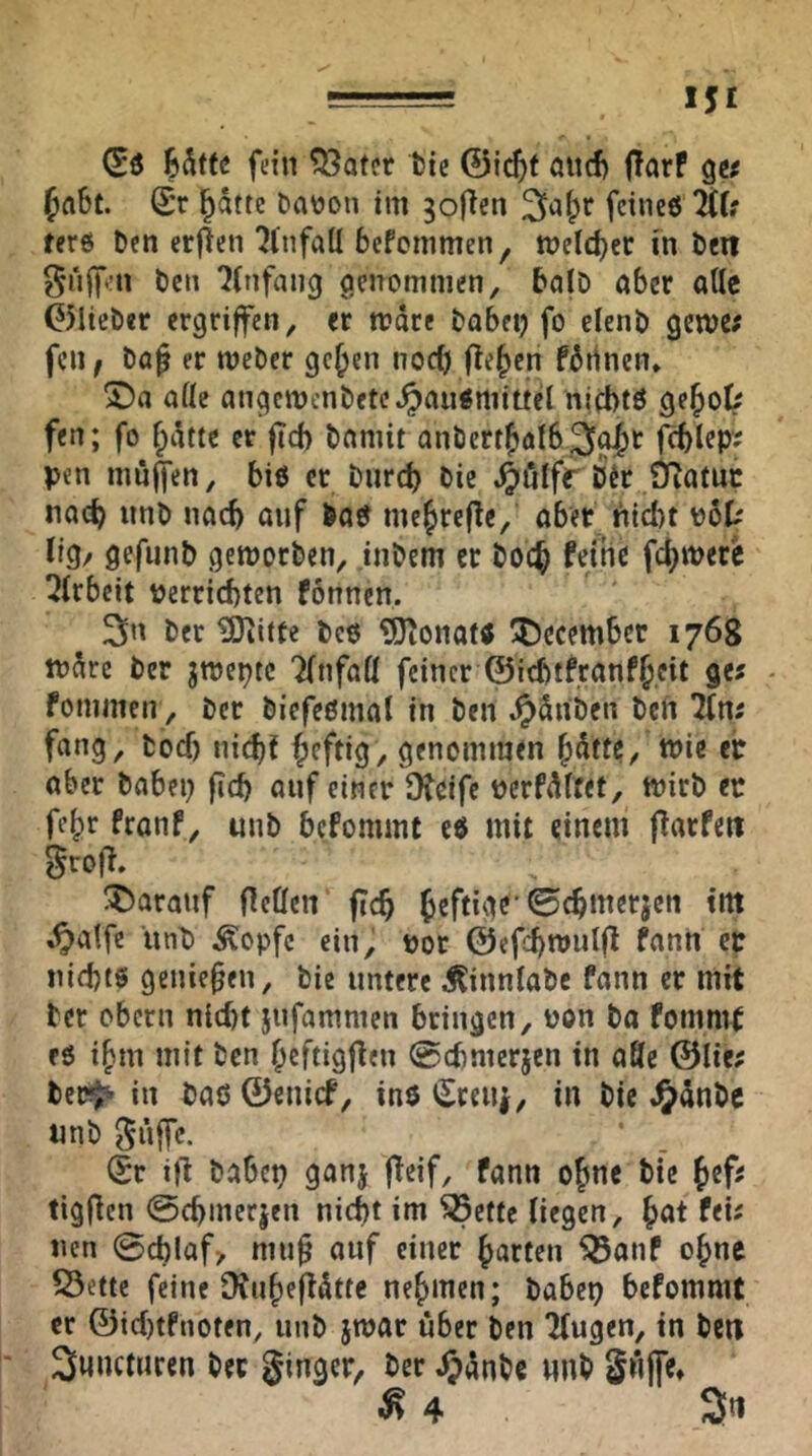 (Eö 85tfc fein ?33otcr bic ©ic^f aiicf) (Tarf g« faSt. Sr ptte bar)on im goficn 2ia^r feines %U ters Den crjlen ^tnfall befcinmen, tnelcber in Den puffen ben Einfang genommen, balD aber alle ©lieber ergriffen, er n?dre babei) fo elenb getve; fen f ba^ er meber gejjcn nod) fielen fdrinen* ofle angemcnbete^aiismittel nichts geJol> fen; fo ^dtte er ftd) bnmit anbert{)öl63^t fchlep; pen mn^en, bis er biirch bic ^ö!fr Ü^atuc noch nnb nach auf boS me^refic, aber hid)t ^ÖU irg/ gefiinb gemorben, inbem er bO(^ feine fei^mere ^irbeit Perrichten fonnen, ber ^itte bes ÜD^onats 'tJecember 1768 tndre ber jmepte Tinfaü feiner ©ichtfran%it gc« - fommen, ber biefesma! in ben .^dnben bcfi lln: fang, bod) nichJ ^Jcftig, genommen ^dtte, mie eir aber babep fich auf einer Ofdfe pcrfdftet, mirb er fe|)r franf, unb bcfommc es mit einem flarfett grofi. T)aranf ncöcn fTc^ heftige'0chmerjen int ,^atfc iinb ^opfc ein, por ©efdfmulfl fann er nichts genießen, bie untere Äinnlabc fann er mit ber Obern nid)t jufammen bringen, pon ba fommt es i^m mit ben heftigf^en ©(hmerjen in affe @lie; ber^ in bas ©enief, ins Sceiii, in bic JJdnbc unb güffc. Sr i)l babep ganj fTeif, fann ojjne bic Jefs tigfien @chmecjen nicht im ^ette Hegen, feü nen 0chlaf> mu^ auf einer garten ^anf ohne S3ettc feine Übuhefidtte nehmen; babep befommt er ©id)tfnoten, unb jwar über ben 'Mugen, in be« Sunetnren ber ginger^ ber Jpdnbe nnb gnffe» ^4 3«