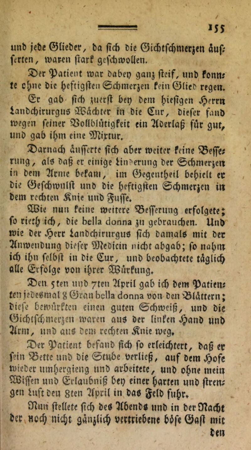 *55 unb jcbe ©lieber, ba ficf) bie ©icbtfc^mcrjcn duf; ferten, waren frarf gcfitwoilen. ^er Patient war babei) 9011^ flcif, unb fonm te cf;ne bie ^eftigjleii 0d)merjen fein ©lieb regen. Sr gab fid) juerfl bft) bem ^iefigen ^errn ianbct)irur9ue iJBäebter in bie Sur, biefer fanb wegen feiner ^Sonblütlgfeit ein 2(berla^ fnr gut^ unb gab ibm eine ?5tijrtur. 5!)arnad) dnfferte fteb aber weiter feine ^effe? rung, alö ba§ er einige linr-erung ber 0d)nierjen in bem 2rrnic befam, im G)egcntbeit befielt er bie ©efcbwnlf^ unb bie beftigl^cn 0cbnierjen in bem rechten ^nte unb ^ujfc. SBie nun feine weitere ^ejferung erfotgete; fo riet|^ ich/ bie Bella donna gebrauchen. Unb wie ber .^err lonbcbirurguö fich bainalö mit ber 2(nwenbung biefer ?0^ebicin nicht abgab; fo nab‘tt ich ihn felbfl in bie Sur, unb beobachtete tdglich olle Srfolge ron ihrer ?H>urfung* SDcn 5ten unb 7tcn ÜTpril gab ich bem ^atien# fen jfbe^mal 8 ©ran Bella donna von ben '^l^ttern; biefe bewarften einen guten ©chweifj, unb bic ©ichtfehmerjen waren ouö ber linfen ^anb unb 2lrm, unb anö bem rechten .^nic weg, ^T^er Quotient befanb ftch fo erleichtert, ba0 er fein ^ettc unb bie 0mbe rerlieg, auf bem ^ofe wieber umhergieng unb arbeitete, unb ohne mein ?l$ljfcn unb Srlaubni^ bei) einer harten unb fiten; gen hift ben 8tcn 7(pril in bae gelb fuhr* Oiun flcllete fich beö ^(benbö unb in berOTacht ber noch nicht ganjlich vertriebene bbfe ©afl mit ben