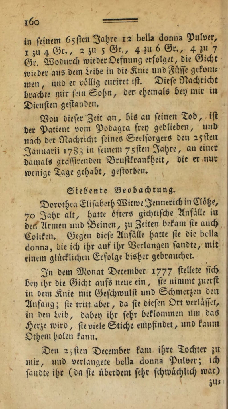 i6o ■ in feinem ösjlcn^af^rc 12 bella donna I SU 4 ©r., 2 äii 5 4 i» 6 ©c., 4 jw 7 ©r. COSoDureb micöerDcfnmig erfolget, bie ©id)t • tvieier auö Dem leibe in bie Änie unb griffe gefom; nien ^ unö er coilig curirct iff, ^ie|e iyiud)ricbt bradne mir fein @o^n, ber cf;emalö bet} mir i« JDienflen geflanbcn» ^on bicfer ’Scit an, Biö an feinen ^ob, iß ter Patient vom ^obagra frei) gcbticben, unb na6 bet 9Racbrid)t feines 0eclforgerS ben 25 fielt ^annarii 1783 in feinem ysfien ^nfpre, an einer bamals grafficenben ^rnflfranffpeit, bie er .nur menige “^agc gefpabt, gefiorbeiu 0icbcnte 25cobacbtung. 3)orotfpea 0lifabet() SCGitme ^ennerieb in 06^e, 70 3alpr alt, Ipatte öfters gicl)tifd)e 7(nfa(Ic iu beff Firmen unb deinen, sn B^ii^n befam |Tc anc^ (Solifem ©egen biefe ^infdlle bn«e f»« i)ic bella ' donna, bie id) ilpr auf ilpr ?l>crlangen fanbte/ mit einem gliicflicben Erfolge bisher gcbraud)ct. 3n bem ^Oionat Xiccember 1777 fiellete fi6 bei) ilpr bie ©id)t aufs neue ein, ffc nimmt juerfl in bem ^nie mit ©efd)n)ul(i unb @d)mer5cn beit Ttnfang; jlc tritt aber, ba fte btefen Drt verldffet, in ben leib, babcp i^r fe^r bcflommen Um baS ^erje mirb, fte viele @tid)C empfinbet, unb fauiu Dt^em Ipolen faniu ^en 2)ficn :j)ccember !am ifpre 'lod)ter ju mir, unb verlängere bella donna 9^ulver; id> fanbte ilpr (ba fic liberbem fefpr fc^wdd^lic^ mar)