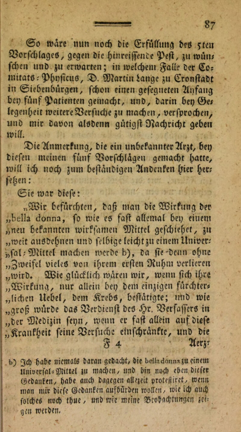 ©0 tt)are nun nod) liic €*rfiiffiiii^ Söorfd)(agc6^ gegen bic ^Inreiffentc ?>e^, ju roun# fdien unb ju erwarten; in weichem ^allc ber Sos initatß;9>^i)ftcu0, X>. ä)?artin iangc ju ^ronflabt in ©iebenbürgcn, fd)on einen gefegnefen ?(nf^ang bei; fünf Patienten gemacht/ unb, barin 6ep@c# legcn^eit weitere^crfnd)c jii machen, bcrfprocben, unb mir bapon alöbenn gütigfi 9?ad)ricbt geben . wid. JDie'iCnmerfung, bie ein un6efannter7(rjt, be^ tiefen meinen fünf Q^orfc^lägeu geinacbt ^atte, ' wiü ic^ noc^ jiim befianbigen ^(nbenfen (;ier Jec; ' fe^en: 0icwnrbicfc: n'^ic befürebten, baf man bie ^irfung ber , „bella donna, fo wie eö faft aÖcmal bei; einem I ,>ncu befannten wirffamen Mittel gefebie^et, ju „weit außbebnen unb felbige leidjt jn einem llniper; i „fat; ^Ditttcl mneben werbe b), ta fie'bcnn o^nc I vieles von i(ucm erfien 9{u^m verlieren 1 „wirb, 2Bic glüdlid) waren wir, wenn |id) i^rc ; „‘ilGirfung, nur allein bet; bem einjigen furebter« ! „lieben Hebel, bem ^rebs, betätigte; imb wie [ „gre§ würbe bas 93crbicn|l bes ^r. 93crfajfers in I „ber ^Diebijin fci;n, wenn er fa^ allHn aufbiefc i „^ranf^eit feine 93crfncbc einfe^ranfte, unb bie S 4 ^erjr ‘ b) 3* niemals öaran getackt/ bie beiiadomiaju einem nni»ecfal:2)?ittel Ju machen, unb bin noeb eben biefee 0ebonfen/ bnbe aticf) bngegen nUeieit proteßiret/ wenn inon mit biefe ©ebnnfen üufbürben wollen/ wie icb auch folcbes iiocb t^ue / utib wie meine ^gcobac^tnirgen id- gen werben.