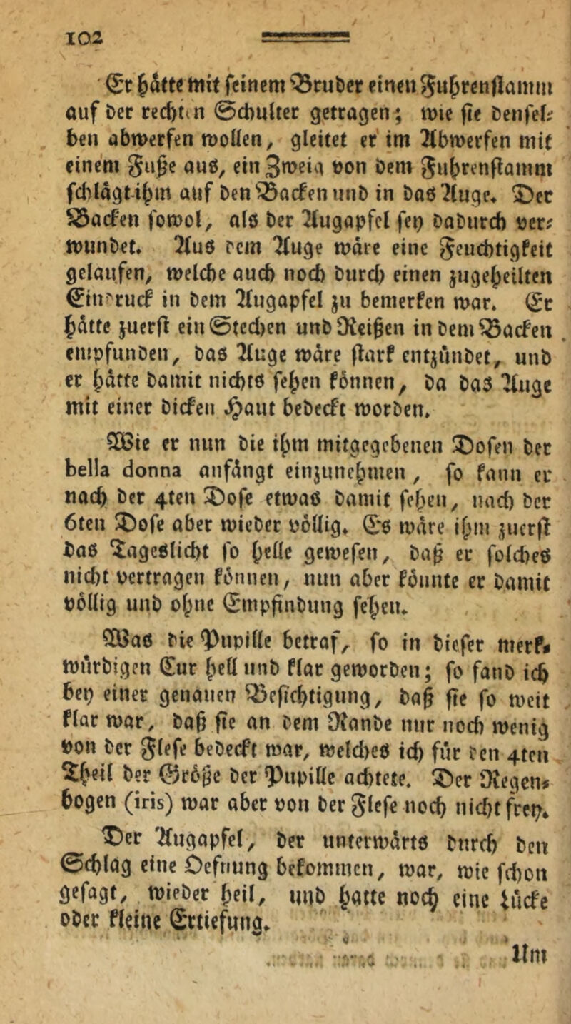 mit feinem '^cuber einen ^ufrenlkmm ouf Der rccfetin ©cbultcr getragen; mie fie Denfeli ben abmerfen moüen, gleitet er im 2(btt>erfcn mit einem gii^e awö, ein3n>eia Don Dem 0ut>renflamm f6Iagt-i^m auf Den^^aefenunD in Daö^tuge, 2)cc ^aefen fomol, alö Der Augapfel fep DaDurd) tjcr# munDet. !?{u0 pcm 2(uge n?dre eine ^euebtigfeif gelaufen, melcbc aueb nod) Durd) einen juge^ciltcn ^iui'rucf in Dem Tfugapfcl ju bemerfen mar. (£c fdttc juerfl ein@ted)en unDfReiben inDem^aefeu . empfunDen, Daö 51uge mdre flarf entjiniDet, unD er l;dttc Damit niebtö feigen fonnen, Do Da5 'Jfuge mit einer Dicfen Jpaut beDecft morDen. 5C6ie er nun Die i^m mitgegebeuen X)ofen Der bella donna anfdngt einjune|)men, fo fann er nach Der 4tcn ^ofe etmaö Damit felgen, und) Der 6ten !I)ofe aber mieDer uoüig. Sre mdre if;ni ,^ucr|l Daß ^ageßlid)t fo ()eflc gemefen, Da^ er fold)eß Hiebt vertrogen fdnneu, nun aber fbuute er Damit pollig uuD ol;ne (SmpfinDuug fet^eiu ^ Clöaß Die Pupille betraft fo in Dicfer merP* murDigen (Sur (^eü unD flar gemorDen; fo fatiD icb bep einer genauen Q5e|id)tigung, Da§ fte fo meit flar mar, Da§ fie an Dem 9?anDe nur noch menig Don Der ^tefe beDecft mar, meld)eß id) für Den 4tcu Der @r6§c Der 9)upille ad>tete. ^Der Otegen* bogen (iris) mar aber von Der glefe noch nidjtfrcp» X)cr 'Augapfel, Der untermürtß Durd) Den ©cblag eine Oefnung befommen, mar, mie fd)oii gefagt, mieDer l;eil, uuD {lattc noc§ eine tücfe oDer fleine (Srtiefung. Um