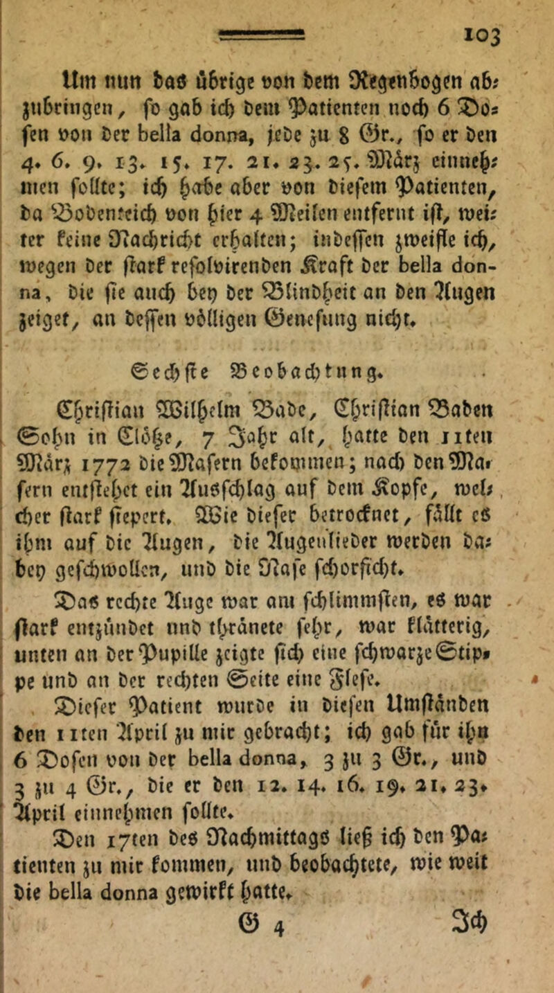 Um imrt baö öBrige t)oti bcm 9?<g<n6o9cn ab# jubrhigcn, fo gab id) öeiu ^^attcnten noch 6 ÜDos fen t>oii ber bella donna, jcDc ju 8 @r., fo er beii 4. 6. 9. i3» 15» 17. 21, 23. 2^, iöMrj cinnej# «icn foüte; icb ^vibe aber öon biefem ^^aticnten, ba ^^obenfeid) ooti ^icr 4 SDteilen entfernt ifl^ tveh ter feine SKacbrlcbc crbaitcn; inbeffcn jmeiftc icb, megcn Der (iarf refoloirenben Äraft bcr bella don- na, bie jle auch bet) ber ^linb^cit an ben ^(ugen jeiget, an beffcn b6(ligen ©encfnng nidjr, ©cdjfte 55eobacbtnng* ^abe, (£^ri(lian fabelt I 0c()n in (Slo^e, 7 iifeii SSlarff 1772 bie3J?afern befoqimen; nad) ben5)?ai fern enthebet ein ^nöfc^Iag auf beiu ^S^opfc, xoeU , d)er flarf ^epert, SÖSie biefec betroefnet, f5I(t cö ibni auf bic Tlugen, bie'}(ugeu(teber werben ba# beq gefiwoUcn, unb bie 07afe fd)orfid)t» !j)a« rechte 7(ugc war am fcblimnifien/ cö war . (larf entjunbet unb t^rdnete fe^r^ war flatterig, unten an ber Pupille jeigte jtd> eine fchwarje0tip* [ pc unb an ber rechten @cite eine ^lefe, • S)icfer Patient würbe in biefen Umfldnben ben Iiten '^Ipril ju mir gebracht; ich 9«b für i^a 6 5!)ofen von ber bella donna^ 3 jii 3 ©r», unö 3 JU 4 ©r., bie er ben 12. 14. i6* 19» 21* 23* ’ 5(pcil einnehmen foüte, ^Den i7ten beö O^achmittagö lie§ ich ben ^a# tieuten jn mir fommen, unb beobachtete, wie weit bie bella donna gewirft h^ttte, © 4 3^