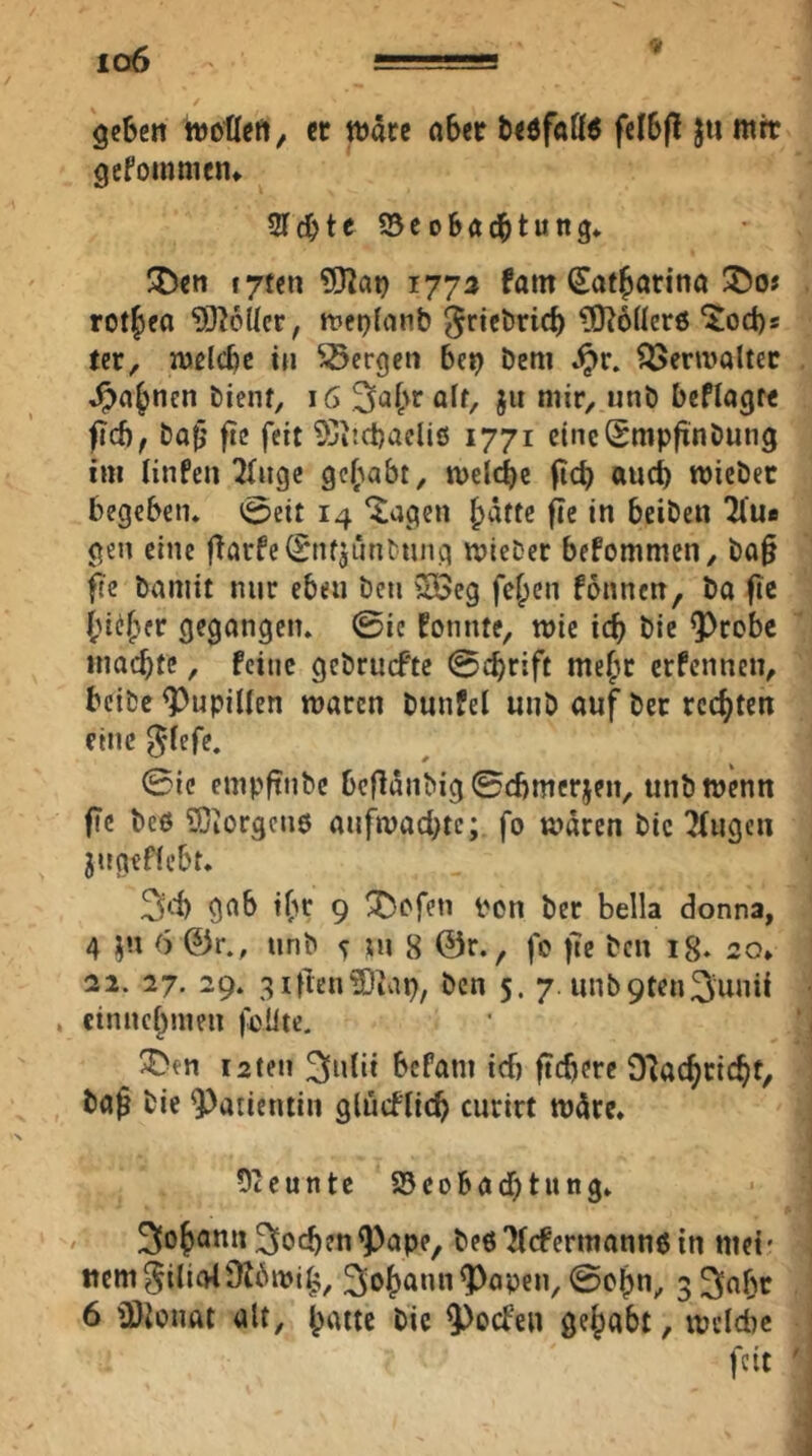 io6 geben wotleft, er wäre ober bedfoß^ felbp Jti ntre gefommen» Siebte ©eobö^tung» JDen f7ten 9)^at} r77a fom (Sot^orino ®o# rot^eo 93?6(Ier, Jt»ep(anb ^riebrieb ^ÖtbÜere “^oebs ter, welcbe in bergen bc^ öeni ^erroolter ^obnen bienf, \G ölf, jit mir, unb beflog« fi(bf bob’ fie feit ^JitcbacUö 1771 eineSmpjinbung im linfeu 2Iiige gehabt, wel(be ficb «ueb wicber begcbeiu 0eit 14 ‘Jagen hätte fie in beiben 2fue gen eine ftorfe(5nfjuntung wieber befommen, ba§ fe bomit nur eben ben Sßeg fehen fonnen, bo fic öeg^tngcn. ©ie fonnte, wie icb bie ^robe inocbte, feine gebruefte ©ebrift mehr erfennen, beibe ^Pupillen woren bunfel unb ouf ber rechten eine ^lefc. ©tc empftnbe beflänbig ©cbmerjen, unb wenn fTc bc6 9}iorgcn0 onfwoebte; fo wären bic Singen jngeffebt. gob ihr 9 ^efen pcn ber bella donna, 4 i^n 6 ©r., unb ^ i\\ 8 ©r., fc |Te ben i8* 20* 22. 27. 29. 3iiien?Dtap, ben 5. 7. unb9ten3u»tt cinnchmen |^Üte. !J>en 12 teil ^idii bcfoni icf) fiebere DSoebriebt, boß bie Patientin glüeflieb enrirt wäre. 5teunte a5eobocbtitng. / 3ohQ”‘t3iocben^ope, beöSIcfermonnßin met* Item ^iliol916wih, 3oh^««^oben, ©chn, g^obr 6 ü)ionot olt, hotte bic ^oefen gehabt, welche feit