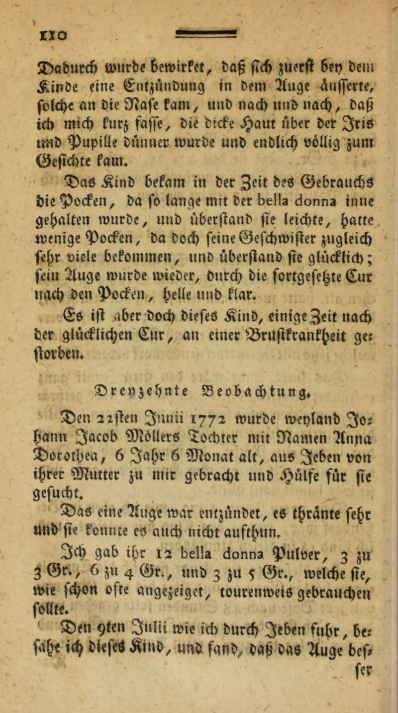 jDo&utc^ töurtxf BcwirFcf, l5a§ ftcB ju?r|! Bei? tcm ^inOc fine ^ntjiinbung in Dem ^(uge <^uf)eite, foJcBc «n Die Sf^ojle fam, unD nnd) unD nacB, Da0 tti) micB furj fajfC/ öie Dtcfe J^aut über Der ^riß iraD ^upiüe Diuinec murDc unD enDlicB üoUig jum 0c|icl>tc fam. ^aö .^tnD Befam in Der 3eit B?« @ebraud)5 t>te ^ocfen. Da fo lanqe mit Der Bella donna tnne gehaltert mürbe, miD uberflanD fie leid)te, mentge ^ocf’en, Da DocB feine ©efcBmifter juglcicB fe^r t>ielc befommen, unb uberflanD jtc glücflicb; fein 2fugc mürbe mieber, Dutd) Die fortgefe^te duc nach Ben ^^eefen, flar. t|l aber Dod) Diefeö Äinb, einige3cit natft Der glücFlic^en (£ur, an einer'^rufifranfteit ge? florbcn» Sbrcpjebnte Seobadbtung» 5t)en 22)'len 3mui 1772 mürbe meplanb ^os ^ann ^acob ?Dlö(lcr6 ^oebter mit Dlamen 7(nna l$)orotBca; 6 6 üÖlonat alt, auß kleben von iBrec ?0^utter ju mir gebracht unD J^ülfc für fic gcfuctf. 3baö eine 7Iuge mar entjünbet, e6 t{>rantc fe^t unD fte fonme cß and) niebt auft(>un. gab ibr 12 Bella donna ^ulüer, 3 511 3 @r», 6 JU 4 0r., unb 3 ju 5 weldfe fle, mie fc^on ofte angejeiget, tourenmeiö gebraueben foHte» ' pDen 9ten 3>»l{i mie id) Durd) ^«Den fnbr, Be; fdb« Diefeö ^inD, unb fanb, ba^ m ^uge bef. fer