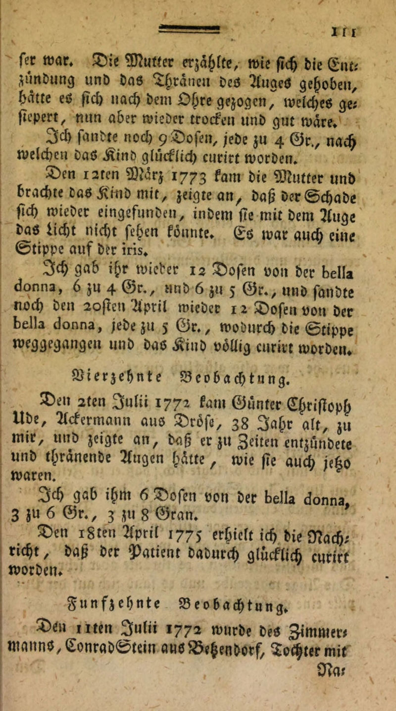 fec mt, ^;c ^umv wie bk (^lUi ^imöiing unb ön6 ^f;ränca beö TTuaeö gehoben, brtttc eö |tcb uac^ bcm 0§rc (jejogcn, weic^eg ^e; jlepert, ntm aber wieDcr trocfcn iinb gut n>äre* 3cb fanbte nod) 9 5:)ofen, ;ebc ju 4 @r., nac^ jvelcbeii Daö Äinb glucf(td) curirt tvorDen* Söen larcn a}Mrj 1773 fam bk 5J?utfec unb brachte baöÄ'mb mit, jeigtc an, ba^ Der@cbabe ftch mieber elngefunbeu, inbem ftc mit bem 2(ugc baö licht nicht fehen fönnte* ^0 mar auch eine ©tippe auf ber ins» gob ihr mieber 12 I^ofen pon ber bella dc)nn3, 6 ju 4 0r., unb 6 ju 5 @r., unb fanbte nach ben 2o|len Ttpril miebcc 12 SDofen poii bec bella donna, ;ebc 511 5 ©r,, moöurch bie ©tippe weggegangen unb baö ,1^'inb Pbüig curirt morbciu Ölier^cbnte ^Beobachtung. ^en 2ten ^uHi 1772 fam ©unter €hri|Iopb Ube, 2((fermann aub ^Drbfc, 38 3(ihc alt, 311 mir, unb jeigte an, ba§ er ju 3eiten cntjimbetc unb thrdnenbe 2(ugcn hatte, mie fic au^ jeho maren. 3ch gab ihm 6 liefen pon ber bella donna. 3 ju 6 @r., 3 ju 8 ©ran. 5Den igten 2fpril 1775 erhielt ich bie 0?ach; rieht, ba^ ber Patient baburch glücflich curirt iporbeiu Sunfjehnte ^Beobachtung. ^tn 'iiten ^ulii 1772 tpurbc beö Simnier# manno, eonrab0tein aue Jöehenborf, wit 0?a?
