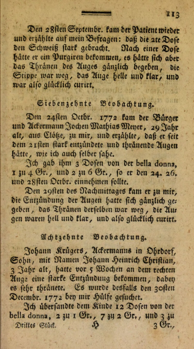 = ti3 JDcn 28flen@cptcm6r. fam ber pattem «nb erjA()Itc auf mein befragen: bo^ bie 2tc3)ofc ben 0cl)mci§ fiarf gebracht. O^acb einer SDofe er ein ^urgireu befommen, e$ ft<S) aber baß ^(H-änen beß 2fuge0 gän^Hcb begeben, bie ©tippe marmeg, baö 2(uge Jeae «nb Har^ «nb jvar ölfo giueflieb cwrirf* ©iebenjebnte 95 eobadbtung^ SDen 24flen Oetbr. 1772 fam ber Börger unb ^(f ermann Sieben ^Ölatbiaö ^Heper, 29 ^a^r alt, aiiö (Elb|e, ju mir, unb erja^lte, ba^ et feit bem 2ijiicn fiarf entjunbete unb tbranenbe 2fugen batte, tt)ic icb aud> f^elber fafe» 3cb göb ibm 3 ^ofen POn ber bella donna, I |u 4 @r., unb 2 ju 6 @r., fo er ben 24* 26» «nb 28flen Dctbr» einne^men füllte. 5l5cn 29flen bcö Üiacbmittageß fam er ju mir, bie Sntjunbiing ber ^ugen (>atte fi(b gätijUd) ge; geben, baß ^brdnen berfelben mar meg , bie ^u; gen waren l;eU unb flar, unb alfo glücflic^ curirt* Qlcbtjcbntc aScobaebtung» 3o^ann Ärugerß, ^(efermannß in OJrborf, ©obn, mit SRamen Sbriflian, 3 ölt, bötte Por 5 SÖSoeben an bem rechten 2(uge eine fiarfc (Sntjünbung befommen, babep eß fe^r t^rdnete, ^'ß mnrbe beßfaUß ben gofien ^Decembr. 1772 bep mir .^iilfc gcflicbct. 3l(h uberfanbte bem i^inbe 12 55ofen pon ber bella donna, 2 §« I ©r», 7 3« 2 ©Ct, Wnb 3 JU 2)ritteö 0tuef.