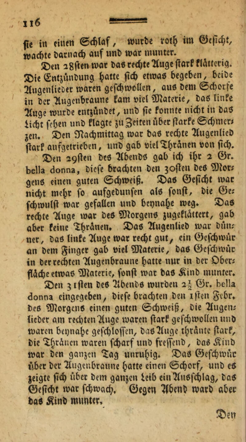 fie in eilten 0c^laf, würbe rot^ im ©«pd>t, waebte öarnad; auf imb war munter, 2>en igftcn war ba6 rccl)te Tfuge fiarf flÄtterici. jDic (Sntjunbung ^attc jtc^ ctwa6 begeben, beibe ^{ugenlieDer waren gcfcbwoUcn, au6 Dem 0cborfe in ber Tlugcn^raunc fam uiel 5J?aterie, ba6 linfe iwge würbe entjönbet, unb f?e fonntc nicht in bat5 iiebt fcf3en unb flagte 511 feiten über (iarfc 0cbiner< jciu ^)cn 3Racbmittag war baö red)tc 2(ugeniicb fiai'f aufgetricben, unb gab tjiel'l^rünen uou jicb, ®en 29(ien beö ^benbö gab id) if;r 2 @r, bella donna, biefe brachten Den 3o{leu beö ^lor; genö einen guten 0chwei§. ^aö ©e|I(^t war nicht mehr fo aufgebunfen al6 fonfl, bic ©e; febwulfi war gefallen unb beinahe weg, 5Da6 rechte Tluge war be$ 9J?orgen6 jugeflüttert, gab aber feine Tlugenlieb war bün; ncr, baö linfe 7luge war recht gut/ ein 0cfd)wuc ön bem Ringer gab uiel SKaferie, baö ©efd}wüc in ber rechten llugcnbroune hatte nur in ber Ober« füche etwas Materie, fonft war baS Äinb inimtcr, $Den giften beS 2lbenbö würben 2§ ©r. bella donna cingegebeU/ biefe brachten ben if^en ^ebr, beß ?D]orgcnß einen guten 0d)wei§, bie Tlugenj lieber am rcd)ten7lugc waren fiarf gefchwollen unb waren betjnohe gefchloffen, baß^luge thrüntc ftarf, bie ‘^hrünen waren fcharf unb frejfeuö, baß Äiub war ben ganjen ‘^ag unruhig* 3)aß ©cfchwüc tUer ber ^tugenbraune hötte einen 0chorf/ unb eß jeigte jtch über bem ganjen leib ein^lußfchlag^ baß ©ejicht war fchwach, ©egen 7(benb warb abec baß j^inb munter.