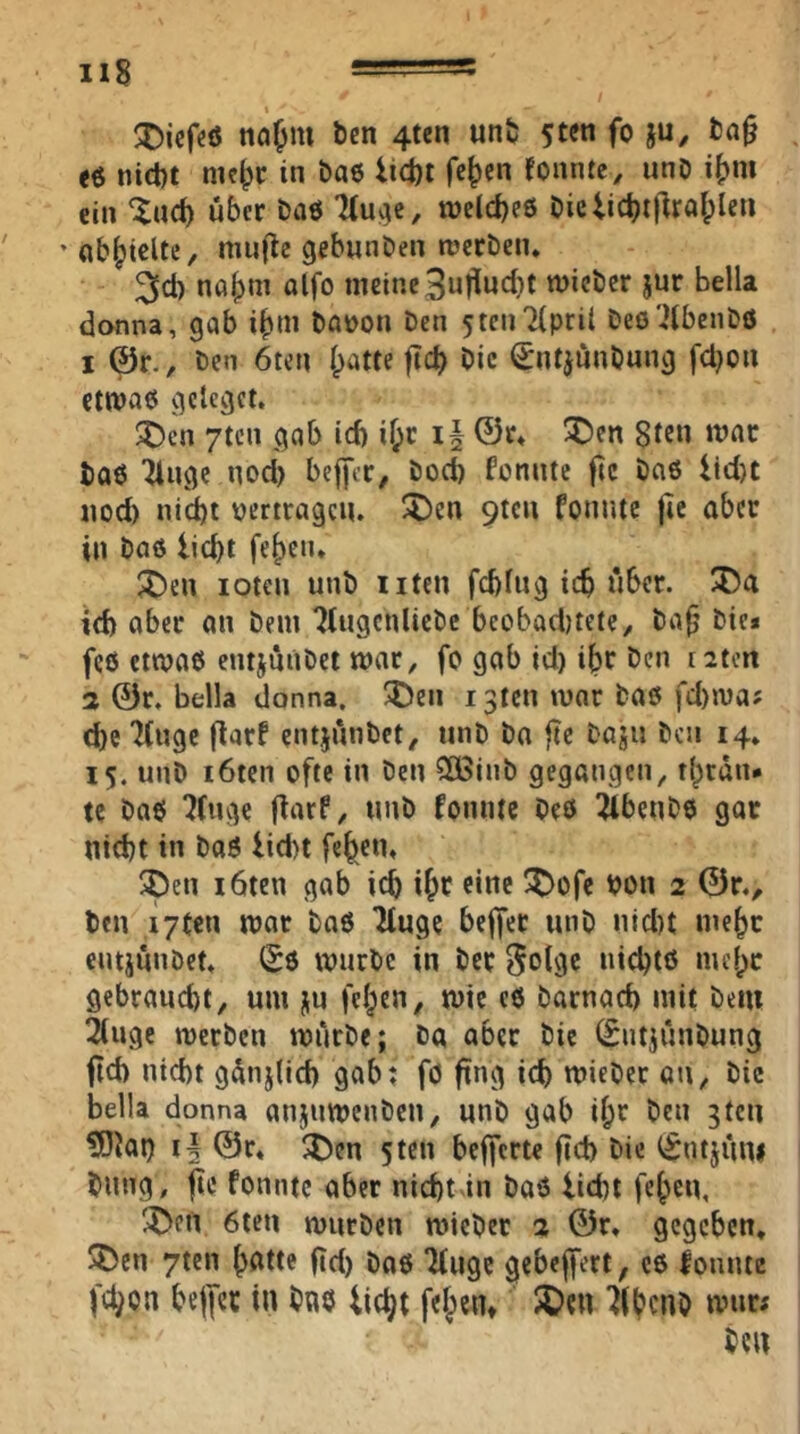 najm ben 4ten un& 5tcn fo ju, fca§ e6 nict)t nic^r in bae iict)t fc^en fonntc, unD i()m ein Xad) über baö n)eld)e6 bie lid)t|lraf;len * «b^tcUe, mn(tc gebunöen tüerben. ^ct) nafjni alfo meine3utlud}t micber jnr Bella donna, gab i^m ba»on Den 5ten7(prit Deö'iibenDö 1 @r.. Den 6ten Ipatte ficb Die (SntjünDung fcl}on ctmae gclcgct. :^en 7tcn gab id) if;c ©t» 3Den Sten »var ba6 ^ngc nod) beffcc/ Dod) fonnte ftc Daß iid)t nod) nid)t pertragen, ^^en 9tcn fonnte jie aber in Daß lid)i fe^en. ^en lotcn unb Uten fd)fug icb über. id) aber on Dem 7lugcnlicDc bcobad)tete>, ba§ Die* feß etmaß entjuiiDet mar, fo gab id) ibt ben t2tm 2 ©r. Bella donna, ^en i3ten mar Daß fd)ma; d[)e ‘Kuge flarf cntjnnbet, unD Da fic Daju Den 14. 15. unD i6tcn ofte in Den SOBinb gegangen, t(;rdn* tc Daß ^fuge flarf, unD fonnte Deß ibenDß gar nid)t in Daß lid)t fe^cn, ^Den löten gab icb i^r eine ^ofe Don 2 ©r., ben i7ten mar Daß Muge beffer unD nid)t me^r entjünDct^ (£ß mnrbc in Der ^olgc uicBtß me()C gebranebt, um ju felgen, mic eß Darnad) mit Dem 2(ugc merben mürbe; Da aber Die ©ntjünDung fid) nicht gdnjlicb gab; fö ftng icb mieber ott. Die Bella donna anjumenben, nnD gab ifpr Den gten ?0Jat) ©r* ^Dcn sten befferte ftd> Die iSntjüni Dung, jie fonnte aber nid)t in Daß liebt febcu, 'X>en 6ten mürben njieber 2 ©r. gegeben, 5)en 7tcn ^ötte ftd) Daß “Kuge gebeffert^ cß fonnte fc^on beffer in Daß lic^t felgen» 5Den Ifbcno mur; Den