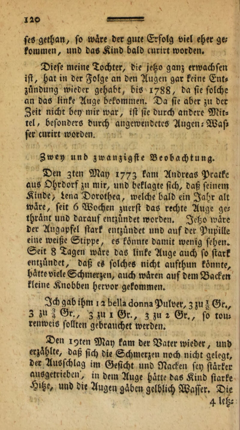 fc6 fo tt>dcc ber gute (^folg t)ie( cjer ge; fommen^ unb bad i^inb halb cutirt tuorben* ^Diefc meine ‘itoc^tcr, bic |e|o gonj erwocbfen ijt, §at in bcr ^ofgc an ben Tlugen gar feine Snt# jünbung mieber gehabt, biß 1788, ba fie foicbc an baß linfc Ttugc befommen. fic aber jn bcr 3eit nicht bep mir mar, tff ftc burd) anbcrc ^Jtita ul, befonberß burc^ angcmenbctcß 7(ugcn.'2ö3af» fcr curirt morbcn. gwc») unb jmattjigjle Söcobadbtung. S)en 3ten ?Kai; 1773 fam 'Mnbrcaß ftuß O^rborf jn mir, unb beflagtc fiel), bo^ feinem Äinbc> iena !X)orot|>ca, melche balb ein Saf^r alt mdre, feit 6 5ßochen juerfl boß red;tc Ttiige ge? tjrdnt unb barauf entjunbet mcrbciu 21^^30 bcr 2(ugapfcl ffarf entjunbet unb auf ber Q^iipille eine mci^e ©tippe, cß fönntc baniit wenig fe()en* ©eit 8 ^agen m5rc baß linfc Tinge auch fo entjunbet, baf} cß fold)cß nicht aufthun fbnnte, h^ttc viele ©chmerjen, aud) wdren auf bem^Öaefett flcinc ^nobben hervor gefommeiu 9^h ihm 12 bella donna QDulver, 3 ju § @r*, 3 I ®r., 3 jn i 3 5» 2 @r,, fo tou; renmeiß feilten gebrauchet tverbem ®en i9tcn ?lKap fam ber Q5atcr mieber, unb erj^h^^f/ fid) bie ©chmerjen noch nicht gelegt, ber Tlußfehlog im ©eftcht unb Cnacfcn fep |lärfcc mißgetrieben, in bem Tluge hntte baß i^inb (iarfe wnb bie Tlugen gdben gelblich ^ß^affer, 4 W