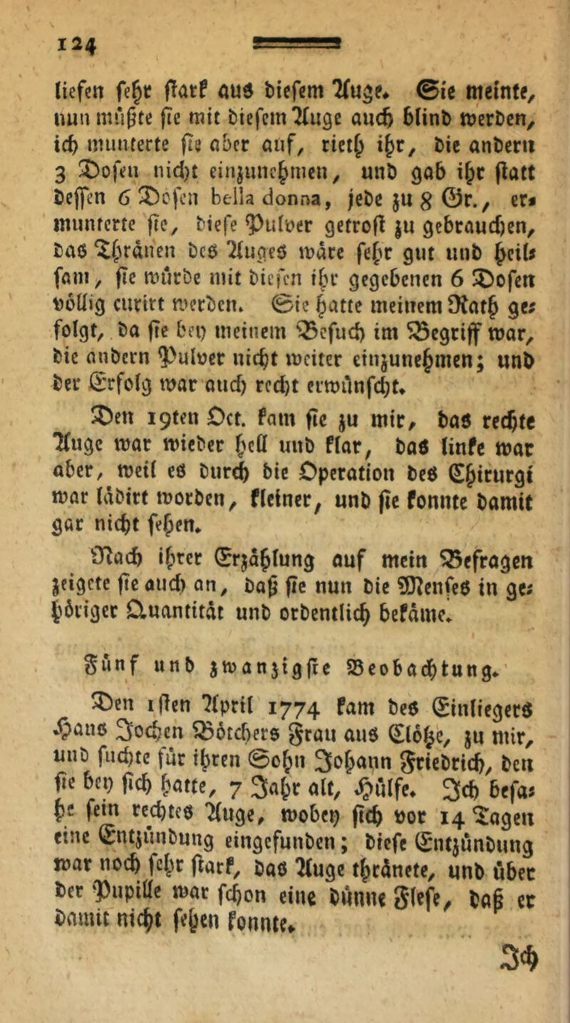 liefen fe§t: ffatf aud tiefem Tfu^e* 0ic meinte, nun mü^te |ic mit tiefem Tinge anc^ 6lint werten, ic^ munterte fts aber auf, riet^ i^r, tie anterii 3 3)ofeii nidjt einjiuic|>mcn, unt gab i§c |lütC tejfen 6 ^^efen belladonna, ;ctejn8©r., er* munterte fte, tiefe ^uber getrofl ju gebrauchen, taö '^hrdnen tcö Tiugeö wäre fefir gut mit f^ciU fam, fte miirbe mit tiefen tbr gegebenen 6 SDofeti Doüig curirt pjertciu 0ic hatte meinem Otath ge? folgt, ta ffc bei) meinem Q3cfuc{) im begriff war, tie nntern ^uloer nicht weiter etnjunehmen; unt ter ß:rfoig war and) rccl)t eiwiinfcht. ^Den i9fen Cct. fam fic ju mir, taö rechte Tfuge war wietcr h«ö nnt fiar, taö tinfe war aber, weti cö tur^ tie Cperation teö Shicurgi war idtirt Worten, flctner, unt pc fonnte tamit gar nicht fe^en* OTach ih^cr (Erjdhiung ouf mein 55efragcn jeigete pe öuei) an, tap pe nun tie 9nenfc$ in ge; hbriger Quantität unt ortentlich befdme’ §unf unt jwanjigpc SSeobadbtung* ^cn iPen Tfpril 1774 fam te6 0nliegerö '^aiiß 3'ochcn ^dtebers grau aus Siehe, ju mir, mit fiichte |ur ihren 0ohn grietrich, ten pe bei) pch hatte, 7 ^ahr alt, ^iilfe* ^cb befa; pe fein rechtes Tluge, wobep pch tor 14 ^iageu eine Sntjimtung eingefunten; tiefe Sntjdntung war no(^ fchr parf, taß Ttuge thrdnete, unt über ter ‘Pupitte war fchon eine tunue glefe, tap ec tamit nicht fehen fonnte*