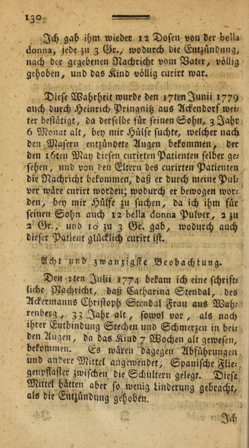 3cf) 3a6 tvieöcc 12 ^ofen too» öer bella donna, |et)e jii 3 0c., ivoöuccb öic (Sii^AnDiiug, nach t)cc gegebenen O^acbcicbt vom ^ater, völlig gehoben, unb Daß .^inb völlig curirt tvar. ^)iefe SlGa^r^eic würbe ben lytcnSunii 1779 nucb burcb .^einrid) ?)ringni| au6 liefenborf wei; ter beftäfigt, ba bcrfelbe für feinen 0o^n, gSial'C 6 ‘DJ?onat alt, bep mir .^tilfc fuebfe, tvelcbcc naeft ben JD^afern entjunOete ^ugen befonimen, ber ben i6ten ‘SOiop tiefen curicten Patienten felbcc ge; fc^en, unb von ten Eltern beß ciicirten Patienten bie 9Racbrid)t bePommen, ba0 ec bureb meine ver wäre curirt worben; wobureb er bewogen wor; ben, bet) mir .^iilfc ju fneben, ba icb i^m für feinen ©oftn auch 12 Bella donna 9^ulver, 2 jii 2 0r., unb IO JU 3 @c. gab, wobiiccb auch biefer Patient glnrflicb curirt iß. Qtd}t unb jwanjtgltc JScobaebtung. $Den 2tcn 3ulii 1774 bePam icb eine febrift; lidic Oigd)rid)t, baji ^atbarina ©tenbal, beß ^Icfennannß (£brijlopb ©tenbal §rau anß SlBab^ renbevg , gs^öb^^ölt, fowol vor, alß nad) ihrer CSntbinbung ©tragen unb ©cbmerjen in bei; ben klugen, ba baß ^iiib 7 Soeben olt gewefen, befommen. wären bagegen ^bfnbrungcii unb untere‘üOJittel angcwcnbet; ©panifebe ^lie;. genpjTaj^er jwifeben bie ©d)ultern gelegt, ^iefe TUJittd blatten aber fo wenig fiuberung gebraebt/ olß bie Sntjunbung gehoben.