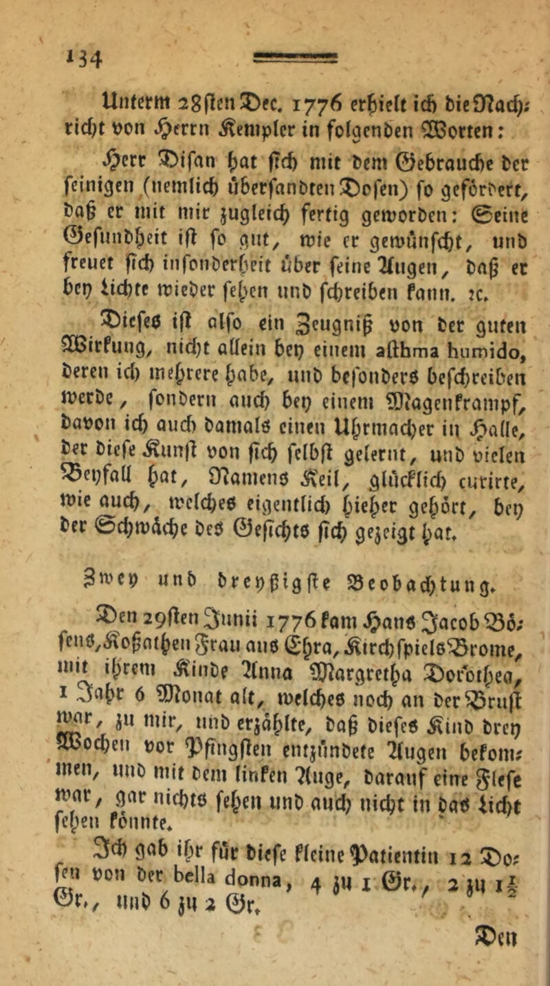 ^34 Unterm 28|len^ec. 1776 crl^iclt id) bieÜTad); rid^t \)on ^errn Templer in folgcnbcn SOBorten: ^err 3>ifan ^at jtd) mit bem ©ebrauebe ber feinigen (nemlicb uberfanbten^pjen) fo geforbert, bQ§ er mit mir jugleic^ fertig gemorben: ©eine ©efunbf^eit ifl fo gnt^ mie er gemunfebt, «nb freuet fid) infonberfeit über feine 2fngen, bn^ fc bep iiebte mieber feben tinb fireiben fnnn. :c. 55icfe6 ift alfo ein 'Jon ber guten SBirfung, nidjt attein bep einem afthma humido, bereu id) mebrere b^bc, unb befonberö befebreiben merbe ^ fonbern und) bep einem ?OJagenframpf, ba)jon id) aud) bamolö einen Ubrmad)er in .^aüe^ ber bicfe^unll von ficb fclb(t gelernt, unb vielen ^epfalt böt, iTJanienö ^eil, gliicflid) curirte, mie oueb, mclcbeo eigentlld) bieb^r gehört, bei) ber ©cbmdebe beö ©eflcbtö |?(b gejeigt bat. 3tvcp unb brcpfigl^e S3cobad)tung, ®en 29llen3unii 1776 fam ^an6 Jacob ^ö; fenö,,$?o^ntben ^raii auo (t'bra, i^ircbfpielß^rome, mit ihrem Ä'inbe 'Uima ?0^flrgretba 3)oroibca, I Jabr 6 ?0^onat alt, metebeß nod) an ber^rn|l ju mir, unb erjäbltc, ba§ biefeß Äinb brei) jwoeben vor Q}fing(len entjfmbete klugen befom? men, unb mit bem Hnfen 7(uge, barauf eine glefc mar, gar niebtß [eben unb auch nicht in baß Uebt feben fonnte* 3d) gab ibr für biefe fleinc Patientin 12 ^o; feil von ber bclla donna, 4 jm @r, 2 ju il <5Jr,, unb6 jua ©r. S)e»