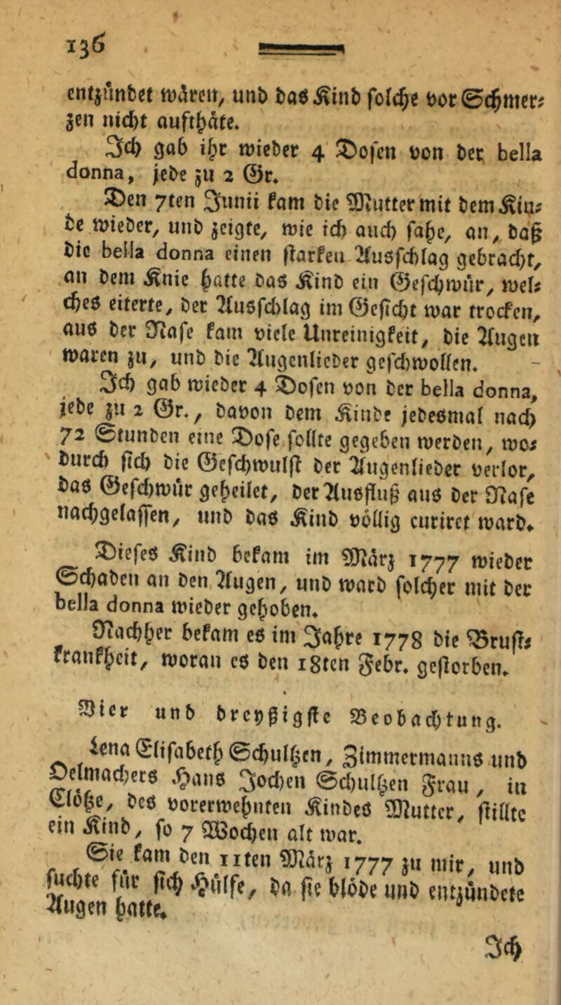 cntiAnbcf tvareit, unö taöÄinb folc^e tJOcSt^mcr? gen nid)t auft^atc. 306 i|)c wiebcr 4 ^o|'en von bei; bella donna, jebe ju 2 @r. SDen 7ten ^nnü fam bic ?Diutiermit bem^in; fcc iviebcr, unb geigte, tvie td) and) fa^e, on, ba§ bic belia donna einen flarfeii 2(u5fd)iag ge6röcf)f, nn bem ^nic |)atte bas j^inb ein ©efebmür, ivels cbes eiterte, bec !2fn6fd)Iög im@cficbt tvar troefen, aus ber Sfiafe fam viele Uiireinigfeit, bie 2{ugcn tvaren jn, unb bie Tlugcnlicber gcfd)i[Vollcn* 3^ 906 tvieber 4 ^ofen von ber bella donna, jebe ju 2 @r., bavon bem ^inbe jebesmal nad) 72 0tunben eine 5)ofc feilte gegeben merben, ivo^ ' burd) (tcl) bie @efd)tvul(t bec 2lugenlieber verlor, bas @cfd)ivur geredet, ber2tusf[u§ aus ber O^afc uacbgelaffen, unb bas .^inb völlig curirct ivarb» tiefes Äinb befam im iSJ^arg 1777 miebec 0^abcn an ben klugen, unb tvacb folc^er mit ber bella donna mieber gehoben* Oiacb^ec bePam es im ^ajre 1778 bie ^rup# rranP^eit, ivoran cs ben i8tcn gebe, gcflorbem ^tcr unb brcvgigflc 25eobad;tuttg. Siaiwcrmanns unb Oelmadjers ,r;)ans 3od)en @d)ull^en grau , in Uo|c, bes vorertve^nten ^inbeS ÜJ^uttcr, ein i^inb, fo 7 SDBo^en alt tvar. ©ie Pam ben uten SJ^arg 1777 gu l«d)te für |i(^ «^filfe^ ba fie blobe unb ^wgen Jatte* uiif/ unb entgünbefe