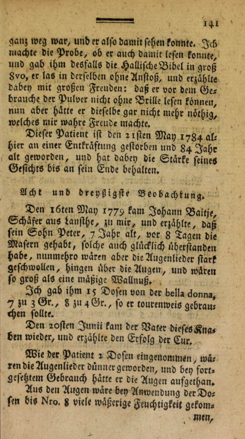 <^atij weg war, unb er alfo öamit fe^en fonnte. 3^c5 niad)te Die Q^robe, ob er auch Damit Icfen fonnte, «uö gab Deöfaas Die ^oaifcbe^lbelin gro§ 8vo, er taö in Derfelben o§ne2(n|lo§, nuD erjablte Daberg mit großen ^ceiiDcn: Daf er üor Dem ©e^ branebe Der ^^uloer nicht ohne 55riae tefen fönnen, nun aber ^tte er Diefclbe gar nicht mehr not^ig^ wetebeö mir wahre greuDe machte* 5)icfer Patient ift Den iijlen 1784 ati hier an einer €ntfräftung gefiorben unD 84 ^abc dt geworDen, nnD hat Dabet? Die 0tdfc feine« ©eficht« bi« an fein SmDe behalten* Sicht unb Drep^igfle iSeobachtung* !:pen löten ^}ar) 1779 fam 3ohann 5öait/e, 0chäfer au« lanflhc, jii mir, unD crjdhltc. Daß fein @ohn ?)eter, 7 3ahr alt, ucc 8 ^agen Die fDlafern gehabt, folchc auch glucflich ilber^anDen habe, nunmehro wären aber Dic3(ugenlieDer flarf gcfchwoUen, hingen über Die Singen, unD wären fo gro^ al« eine mäßige «SBatlnu^* 3£h gab ihm 15 5Dofen uon Der bella donna, 7 ju 3 @r., g 5u 4©r*, fo et tourenwei« gebra«; chen füllte. 5Den lojlen 3unii fam Der Später Diefeö^na^ ben wieDer, unD erzählte Den (Erfolg Der (Eur* SK>ie Der ?)atient 1 ^ofen eingenommen, wäi tenDteSlugenlieDcr Dünner geworben, unD bei? fort* gefeitem ©ebrauch hätte er Die Singen aufgethan* Slu« Den Slwgcn wäre bei? SlnwenDung DerJöo? fen hi« Nro, g viele wäßerige geuchtigfeit gefom*