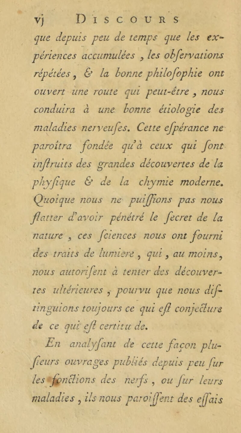 que depuis peu de temps que les ex'^ périences accumulées , les ohfervatioiis répétées ^ & la bonne philofophie ont ouvert line route qui peut-être , nous conduira à une bonne étiologie des maladies nerveufes. Cette efpérance ne paroitra fondée quà ceux qui font iiijlruits des grandes découvertes de la phyfque & de la chymie moderne, Qiioique nous ne puiffons pas nous faner d'avoir pénétré le fecret de la nature ces fciences nous ont fourni des traits de lumière , qui, au moins ^ nous autorifent à tenter des découver- tes ultérieures pourvu que nous dif îinguions toujours ce qui ef conjcclure de ce qui ef certitu de. En analyfant de cette façon plu- fieurs ouvrages publiés depuis peu fur les fpnclions des nerf , ou fur leurs maladies , ils nous paroijfeiit des efais